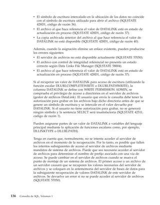 v El símbolo de escritura intercalado en la ubicación de los datos no coincide
                  con el símbolo de escritura utilizado para abrir el archivo (SQLSTATE
                  428D1, código de razón 36).
                v El archivo al que hace referencia el valor de DATALINK está en estado de
                  actualización en proceso (SQLSTATE 428D1, código de razón 37).
                v La copia archivada anterior del archivo al que hace referencia el valor de
                  DATALINK no está disponible (SQLSTATE 428D1, código de razón 40).

                Además, cuando la asignación elimine un enlace existente, pueden producirse
                los errores siguientes:
                v El servidor de archivos no está disponible actualmente (SQLSTATE 57050).
                v El archivo con control de integridad referencial no presenta un estado
                  correcto según Data Links File Manager (SQLSTATE 58004).
                v El archivo al que hace referencia el valor de DATALINK está en estado de
                  actualización en proceso (SQLSTATE 428D1, código de razón 37).

                Si al recuperar un valor de DATALINK para acceso de escritura (utilizando la
                función escalar DLURLCOMPLETEWRITE o DLURLPATHWRITE), la
                columna DATALINK se define con WRITE PERMISSION ADMIN, se
                comprueba el privilegio de acceso a directorios en el servidor de archivos
                (gestor de archivos DataLink). El usuario que envía la consulta debe tener la
                autorización para grabar en los archivos bajo dicho directorio antes de que se
                genere un símbolo de escritura y se intercale en el valor devuelto por
                DATALINK. Si el usuario no tiene autorización para grabar, no se generará
                ningún símbolo y la sentencia SELECT será insatisfactoria (SQLSTATE 42511,
                código de razón 1).

                Pueden asignarse partes de un valor de DATALINK a variables del lenguaje
                principal mediante la aplicación de funciones escalares como, por ejemplo,
                DLLINKTYPE o DLURLPATH).

                Tenga en cuenta que, normalmente, no se intenta acceder al servidor de
                archivos en el momento de la recuperación. Por lo tanto, es posible que fallen
                los intentos subsiguientes de acceso al servidor de archivos mediante
                mandatos de sistema de archivos. Puede que sea necesario acceder al servidor
                de archivos para determinar el nombre de prefijo asociado con una vía de
                acceso. Se puede cambiar en el servidor de archivos cuando se mueva el
                punto de montaje de un sistema de archivos. El primer acceso a un archivo de
                un servidor causará que se recuperen los valores necesarios del servidor de
                archivos y se coloquen en la antememoria del servidor de bases de datos para
                la subsiguiente recuperación de valores DATALINK de este servidor de
                archivos. Se devuelve un error si no se puede acceder al servidor de archivos
                (SQLSTATE 57050).




136   Consulta de SQL, Volumen 1
 