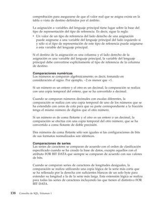 comprobación para asegurarse de que el valor real que se asigna exista en la
                tabla o vista de destino definidos por el ámbito.

                La asignación a variables del lenguaje principal tiene lugar sobre la base del
                tipo de representación del tipo de referencia. Es decir, sigue la regla:
                v Un valor de un tipo de referencia del lado derecho de una asignación
                   puede asignarse a una variable del lenguaje principal del lado izquierdo si
                   y sólo si el tipo de representación de este tipo de referencia puede asignarse
                   a esta variable del lenguaje principal.

                Si el destino de la asignación es una columna y el lado derecho de la
                asignación es una variable del lenguaje principal, la variable del lenguaje
                principal debe convertirse explícitamente al tipo de referencia de la columna
                de destino.

                Comparaciones numéricas
                Los números se comparan algebraicamente; es decir, tomando en
                consideración el signo. Por ejemplo, −2 es menor que +1.

                Si un número es un entero y el otro es un decimal, la comparación se realiza
                con una copia temporal del entero, que se ha convertido a decimal.

                Cuando se comparan números decimales con escalas diferentes, la
                comparación se realiza con una copia temporal de uno de los números que se
                ha extendido con ceros de cola para que su parte correspondiente a la fracción
                tenga el mismo número de dígitos que el otro número.

                Si un número es de coma flotante y el otro es un entero o un decimal, la
                comparación se efectúa con una copia temporal del otro número, que se ha
                convertido a coma flotante de doble precisión.

                Dos números de coma flotante sólo son iguales si las configuraciones de bits
                de sus formatos normalizados son idénticos.

                Comparaciones de series
                Las series de caracteres se comparan de acuerdo con el orden de clasificación
                especificado cuando se ha creado la base de datos, excepto aquellos con el
                atributo FOR BIT DATA que siempre se comparan de acuerdo con sus valores
                de bits.

                Cuando se comparan series de caracteres de longitudes desiguales, la
                comparación se realiza utilizando una copia lógica de la serie más corta que
                se ha rellenado por la derecha con suficientes blancos de un solo byte para
                extender su longitud a la de la serie más larga. Esta extensión lógica se realiza
                para todas las series de caracteres incluyendo las que tienen el distintivo FOR
                BIT DATA.


138   Consulta de SQL, Volumen 1
 