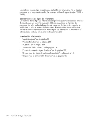 Los valores con un tipo estructurado definido por el usuario no se pueden
                comparar con ningún otro valor (se pueden utilizar los predicados NULL y
                TYPE).

                Comparaciones de tipos de referencia
                Los valores de un tipo de referencia sólo pueden compararse si sus tipos de
                destino tienen un supertipo común. Sólo se encontrará la función de
                comparación adecuada si el nombre de esquema del supertipo común se
                incluye en la vía de acceso de la función. Se realiza la comparación si se
                utiliza el tipo de representación de los tipos de referencia. El ámbito de la
                referencia no se tiene en cuenta en la comparación.

                Información relacionada:
                v “Identificadores” en la página 71
                v “Predicado LIKE” en la página 255
                v “POSSTR” en la página 450
                v   “Valores de fecha y hora” en la página 110
                v   “Conversiones entre tipos de datos” en la página 122
                v   “Reglas para los tipos de datos del resultado” en la página 145
                v   “Reglas para la conversión de series” en la página 150




144   Consulta de SQL, Volumen 1
 