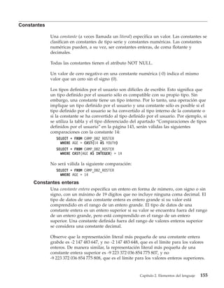 Constantes

             Una constante (a veces llamada un literal) especifica un valor. Las constantes se
             clasifican en constantes de tipo serie y constantes numéricas. Las constantes
             numéricas pueden, a su vez, ser constantes enteras, de coma flotante y
             decimales.

             Todas las constantes tienen el atributo NOT NULL.

             Un valor de cero negativo en una constante numérica (-0) indica el mismo
             valor que un cero sin el signo (0).

             Los tipos definidos por el usuario son difíciles de escribir. Esto significa que
             un tipo definido por el usuario sólo es compatible con su propio tipo. Sin
             embargo, una constante tiene un tipo interno. Por lo tanto, una operación que
             implique un tipo definido por el usuario y una constante sólo es posible si el
             tipo definido por el usuario se ha convertido al tipo interno de la constante o
             si la constante se ha convertido al tipo definido por el usuario. Por ejemplo, si
             se utiliza la tabla y el tipo diferenciado del apartado “Comparaciones de tipos
             definidos por el usuario” en la página 143, serán válidas las siguientes
             comparaciones con la constante 14:
                SELECT * FROM CAMP_DB2_ROSTER
                  WHERE AGE > CAST(14 AS YOUTH)
                SELECT * FROM CAMP_DB2_ROSTER
                  WHERE CAST(AGE AS INTEGER) > 14

             No será válida la siguiente comparación:
                SELECT * FROM CAMP_DB2_ROSTER
                  WHERE AGE > 14

     Constantes enteras
             Una constante entera especifica un entero en forma de número, con signo o sin
             signo, con un máximo de 19 dígitos que no incluye ninguna coma decimal. El
             tipo de datos de una constante entera es entero grande si su valor está
             comprendido en el rango de un entero grande. El tipo de datos de una
             constante entera es un entero superior si su valor se encuentra fuera del rango
             de un entero grande, pero está comprendido en el rango de un entero
             superior. Una constante definida fuera del rango de valores enteros superior
             se considera una constante decimal.

             Observe que la representación literal más pequeña de una constante entera
             grabde es -2 147 483 647, y no -2 147 483 648, que es el límite para los valores
             enteros. De manera similar, la representación literal más pequeña de una
             constante entera superior es -9 223 372 036 854 775 807, y no
             -9 223 372 036 854 775 808, que es el límite para los valores enteros superiores.


                                                           Capítulo 2. Elementos del lenguaje   155
 
