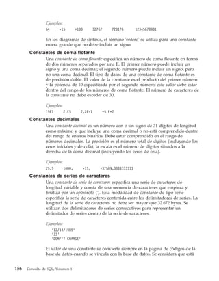 Ejemplos:
                64      -15         +100          32767       720176      12345678901

                En los diagramas de sintaxis, el término 'entero' se utiliza para una constante
                entera grande que no debe incluir un signo.
       Constantes de coma flotante
                Una constante de coma flotante especifica un número de coma flotante en forma
                de dos números separados por una E. El primer número puede incluir un
                signo y una coma decimal; el segundo número puede incluir un signo, pero
                no una coma decimal. El tipo de datos de una constante de coma flotante es
                de precisión doble. El valor de la constante es el producto del primer número
                y la potencia de 10 especificada por el segundo número; este valor debe estar
                dentro del rango de los números de coma flotante. El número de caracteres de
                la constante no debe exceder de 30.

                Ejemplos:
                15E1        2,E5       2,2E-1             +5,E+2

       Constantes decimales
                Una constante decimal es un número con o sin signo de 31 dígitos de longitud
                como máximo y que incluye una coma decimal o no está comprendido dentro
                del rango de enteros binarios. Debe estar comprendido en el rango de
                números decimales. La precisión es el número total de dígitos (incluyendo los
                ceros iniciales y de cola); la escala es el número de dígitos situados a la
                derecha de la coma decimal (incluyendo los ceros de cola).

                Ejemplos:
                25,5        1000,          -15,       +37589,3333333333

       Constantes de series de caracteres
                Una constante de serie de caracteres especifica una serie de caracteres de
                longitud variable y consta de una secuencia de caracteres que empieza y
                finaliza por un apóstrofo ('). Esta modalidad de constante de tipo serie
                especifica la serie de caracteres contenida entre los delimitadores de series. La
                longitud de la serie de caracteres no debe ser mayor que 32.672 bytes. Se
                utilizan dos delimitadores de series consecutivos para representar un
                delimitador de series dentro de la serie de caracteres.

                Ejemplos:
                     '12/14/1985'
                     '32'
                     'DON''T CHANGE'

                El valor de una constante se convierte siempre en la página de códigos de la
                base de datos cuando se vincula con la base de datos. Se considera que está


156   Consulta de SQL, Volumen 1
 