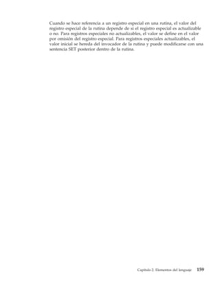 Cuando se hace referencia a un registro especial en una rutina, el valor del
registro especial de la rutina depende de si el registro especial es actualizable
o no. Para registros especiales no actualizables, el valor se define en el valor
por omisión del registro especial. Para registros especiales actualizables, el
valor inicial se hereda del invocador de la rutina y puede modificarse con una
sentencia SET posterior dentro de la rutina.




                                              Capítulo 2. Elementos del lenguaje   159
 