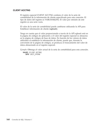 CLIENT ACCTNG

                El registro especial CLIENT ACCTNG contiene el valor de la serie de
                contabilidad de la información de cliente especificada para esta conexión. El
                tipo de datos del registro es VARCHAR(255). El valor por omisión de este
                registro es una serie vacía.

                El valor de la serie de contabilidad puede cambiarse utilizando la API para
                Establecer información de cliente (sqleseti).

                Tenga en cuenta que el valor proporcionado a través de la API sqleseti está en
                la página de códigos de aplicación y el valor del registro especial se almacena
                en la página de códigos de base de datos. En función de los valores de datos
                utilizados al establecer la información de cliente, puede que, durante la
                conversión de la página de códigos, se produzca el truncamiento del valor de
                datos almacenado en el registro especial.

                Ejemplo: Obtenga el valor actual de la serie de contabilidad para esta conexión.
                    VALUES (CLIENT ACCTNG)
                       INTO :ACCT_STRING




160   Consulta de SQL, Volumen 1
 
