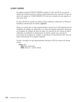 CLIENT USERID

                El registro especial CLIENT USERID contiene el valor del ID de usuario de
                cliente de la información de cliente especificada para esta conexión. El tipo de
                datos del registro es VARCHAR(255). El valor por omisión de este registro es
                una serie vacía.

                El valor del ID de usuario de cliente puede cambiarse utilizando la API para
                Establecer información de cliente (sqleseti).

                Tenga en cuenta que el valor proporcionado a través de la API sqleseti está en
                la página de códigos de aplicación y el valor del registro especial se almacena
                en la página de códigos de base de datos. En función de los valores de datos
                utilizados al establecer la información de cliente, puede que, durante la
                conversión de la página de códigos, se produzca el truncamiento del valor de
                datos almacenado en el registro especial.

                Ejemplo: Averigüe en qué departamento funciona el ID de usuario de cliente
                actual.
                    SELECT DEPT
                       FROM DEPT_USERID_MAP
                       WHERE USER_ID = CLIENT USERID




162   Consulta de SQL, Volumen 1
 