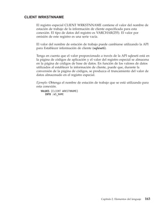 CLIENT WRKSTNNAME

     El registro especial CLIENT WRKSTNNAME contiene el valor del nombre de
     estación de trabajo de la información de cliente especificada para esta
     conexión. El tipo de datos del registro es VARCHAR(255). El valor por
     omisión de este registro es una serie vacía.

     El valor del nombre de estación de trabajo puede cambiarse utilizando la API
     para Establecer información de cliente (sqleseti).

     Tenga en cuenta que el valor proporcionado a través de la API sqleseti está en
     la página de códigos de aplicación y el valor del registro especial se almacena
     en la página de códigos de base de datos. En función de los valores de datos
     utilizados al establecer la información de cliente, puede que, durante la
     conversión de la página de códigos, se produzca el truncamiento del valor de
     datos almacenado en el registro especial.

     Ejemplo: Obtenga el nombre de estación de trabajo que se está utilizando para
     esta conexión.
        VALUES (CLIENT WRKSTNNAME)
           INTO :WS_NAME




                                                  Capítulo 2. Elementos del lenguaje   163
 