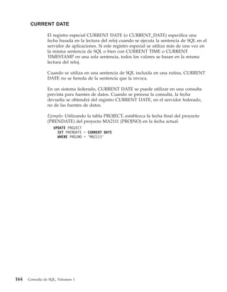 CURRENT DATE

                El registro especial CURRENT DATE (o CURRENT_DATE) especifica una
                fecha basada en la lectura del reloj cuando se ejecuta la sentencia de SQL en el
                servidor de aplicaciones. Si este registro especial se utiliza más de una vez en
                la misma sentencia de SQL o bien con CURRENT TIME o CURRENT
                TIMESTAMP en una sola sentencia, todos los valores se basan en la misma
                lectura del reloj.

                Cuando se utiliza en una sentencia de SQL incluida en una rutina, CURRENT
                DATE no se hereda de la sentencia que la invoca.

                En un sistema federado, CURRENT DATE se puede utilizar en una consulta
                prevista para fuentes de datos. Cuando se procesa la consulta, la fecha
                devuelta se obtendrá del registro CURRENT DATE, en el servidor federado,
                no de las fuentes de datos.

                Ejemplo: Utilizando la tabla PROJECT, establezca la fecha final del proyecto
                (PRENDATE) del proyecto MA2111 (PROJNO) en la fecha actual.
                    UPDATE PROJECT
                      SET PRENDATE = CURRENT DATE
                      WHERE PROJNO = ’MA2111’




164   Consulta de SQL, Volumen 1
 