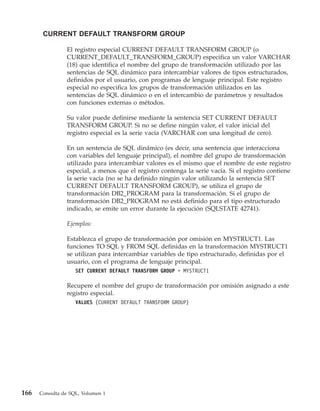 CURRENT DEFAULT TRANSFORM GROUP

                El registro especial CURRENT DEFAULT TRANSFORM GROUP (o
                CURRENT_DEFAULT_TRANSFORM_GROUP) especifica un valor VARCHAR
                (18) que identifica el nombre del grupo de transformación utilizado por las
                sentencias de SQL dinámico para intercambiar valores de tipos estructurados,
                definidos por el usuario, con programas de lenguaje principal. Este registro
                especial no especifica los grupos de transformación utilizados en las
                sentencias de SQL dinámico o en el intercambio de parámetros y resultados
                con funciones externas o métodos.

                Su valor puede definirse mediante la sentencia SET CURRENT DEFAULT
                TRANSFORM GROUP. Si no se define ningún valor, el valor inicial del
                registro especial es la serie vacía (VARCHAR con una longitud de cero).

                En un sentencia de SQL dinámico (es decir, una sentencia que interacciona
                con variables del lenguaje principal), el nombre del grupo de transformación
                utilizado para intercambiar valores es el mismo que el nombre de este registro
                especial, a menos que el registro contenga la serie vacía. Si el registro contiene
                la serie vacía (no se ha definido ningún valor utilizando la sentencia SET
                CURRENT DEFAULT TRANSFORM GROUP), se utiliza el grupo de
                transformación DB2_PROGRAM para la transformación. Si el grupo de
                transformación DB2_PROGRAM no está definido para el tipo estructurado
                indicado, se emite un error durante la ejecución (SQLSTATE 42741).

                Ejemplos:

                Establezca el grupo de transformación por omisión en MYSTRUCT1. Las
                funciones TO SQL y FROM SQL definidas en la transformación MYSTRUCT1
                se utilizan para intercambiar variables de tipo estructurado, definidas por el
                usuario, con el programa de lenguaje principal.
                    SET CURRENT DEFAULT TRANSFORM GROUP = MYSTRUCT1

                Recupere el nombre del grupo de transformación por omisión asignado a este
                registro especial.
                    VALUES (CURRENT DEFAULT TRANSFORM GROUP)




166   Consulta de SQL, Volumen 1
 