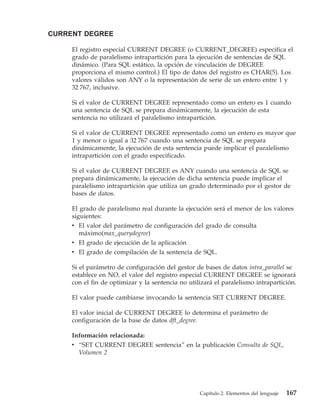 CURRENT DEGREE

     El registro especial CURRENT DEGREE (o CURRENT_DEGREE) especifica el
     grado de paralelismo intrapartición para la ejecución de sentencias de SQL
     dinámico. (Para SQL estático, la opción de vinculación de DEGREE
     proporciona el mismo control.) El tipo de datos del registro es CHAR(5). Los
     valores válidos son ANY o la representación de serie de un entero entre 1 y
     32 767, inclusive.

     Si el valor de CURRENT DEGREE representado como un entero es 1 cuando
     una sentencia de SQL se prepara dinámicamente, la ejecución de esta
     sentencia no utilizará el paralelismo intrapartición.

     Si el valor de CURRENT DEGREE representado como un entero es mayor que
     1 y menor o igual a 32 767 cuando una sentencia de SQL se prepara
     dinámicamente, la ejecución de esta sentencia puede implicar el paralelismo
     intrapartición con el grado especificado.

     Si el valor de CURRENT DEGREE es ANY cuando una sentencia de SQL se
     prepara dinámicamente, la ejecución de dicha sentencia puede implicar el
     paralelismo intrapartición que utiliza un grado determinado por el gestor de
     bases de datos.

     El grado de paralelismo real durante la ejecución será el menor de los valores
     siguientes:
     v El valor del parámetro de configuración del grado de consulta
        máximo(max_querydegree)
     v El grado de ejecución de la aplicación
     v El grado de compilación de la sentencia de SQL.

     Si el parámetro de configuración del gestor de bases de datos intra_parallel se
     establece en NO, el valor del registro especial CURRENT DEGREE se ignorará
     con el fin de optimizar y la sentencia no utilizará el paralelismo intrapartición.

     El valor puede cambiarse invocando la sentencia SET CURRENT DEGREE.

     El valor inicial de CURRENT DEGREE lo determina el parámetro de
     configuración de la base de datos dft_degree.

     Información relacionada:
     v “SET CURRENT DEGREE sentencia” en la publicación Consulta de SQL,
       Volumen 2




                                                   Capítulo 2. Elementos del lenguaje   167
 