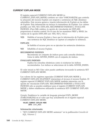 CURRENT EXPLAIN MODE

                El registro especial CURRENT EXPLAIN MODE (o
                CURRENT_EXPLAIN_MODE) contiene un valor VARCHAR(254) que controla
                la actuación del recurso Explain con respecto a sentencias de SQL dinámico
                admisibles. Este recurso genera e inserta información de Explain en las tablas
                de Explain. Esta información no incluye la instantánea de Explain. Los valores
                posibles son YES, NO, EXPLAIN, RECOMMEND INDEXES y EVALUATE
                INDEXES. (Para SQL estático, la opción de vinculación de EXPLAIN
                proporciona el mismo control. En el caso de los mandatos PREP y BIND, los
                valores de la opción EXPLAIN son: YES, NO y ALL.)
                YES      Habilita el recurso Explain y hace que la información de Explain para
                         una sentencia de SQL dinámico se capture al compilar la sentencia.
                EXPLAIN
                      Se habilita el recurso pero no se ejecutan las sentencias dinámicas.
                NO       Inhabilita el recurso Explain.
                RECOMMEND INDEXES
                     Recomienda un conjunto de índices para cada consulta dinámica.
                     Llena la tabla ADVISE_INDEX con el conjunto de índices.
                EVALUATE INDEXES
                     Explica las consultas dinámicas como si existieran los índices
                     recomendados. Los índices se seleccionan de la tabla ADVISE_INDEX.

                El valor inicial es NO. Este valor puede cambiarse invocando la sentencia SET
                CURRENT EXPLAIN MODE.

                Los valores de los registros especiales CURRENT EXPLAIN MODE y
                CURRENT EXPLAIN SNAPSHOT interactúan al invocar el recurso Explain. El
                registro especial CURRENT EXPLAIN MODE también interactúa con la
                opción de vinculación EXPLAIN. RECOMMEND INDEXES y EVALUATE
                INDEXES sólo se pueden establecer para el registro CURRENT EXPLAIN
                MODE y deben establecerse utilizando la sentencia SET CURRENT EXPLAIN
                MODE.

                Ejemplo: Establezca la variable de lenguaje principal EXPL_MODE
                (VARCHAR(254)) en el valor que hay actualmente en el registro especial
                CURRENT EXPLAIN MODE.
                    VALUES CURRENT EXPLAIN MODE
                          INTO :EXPL_MODE

                Información relacionada:
                v “SET CURRENT EXPLAIN MODE sentencia” en la publicación Consulta de
                  SQL, Volumen 2


168   Consulta de SQL, Volumen 1
 