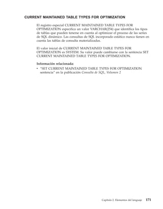 CURRENT MAINTAINED TABLE TYPES FOR OPTIMIZATION

     El registro especial CURRENT MAINTAINED TABLE TYPES FOR
     OPTIMIZATION especifica un valor VARCHAR(254) que identifica los tipos
     de tablas que pueden tenerse en cuenta al optimizar el proceso de las series
     de SQL dinámico. Las consultas de SQL incorporado estático nunca tienen en
     cuenta las tablas de consulta materializadas.

     El valor inicial de CURRENT MAINTAINED TABLE TYPES FOR
     OPTIMIZATION es SYSTEM. Su valor puede cambiarse con la sentencia SET
     CURRENT MAINTAINED TABLE TYPES FOR OPTIMIZATION.

     Información relacionada:
     v “SET CURRENT MAINTAINED TABLE TYPES FOR OPTIMIZATION
       sentencia” en la publicación Consulta de SQL, Volumen 2




                                                 Capítulo 2. Elementos del lenguaje   171
 