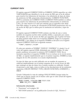 CURRENT PATH

                El registro especial CURRENT PATH (o CURRENT_PATH) especifica un valor
                VARCHAR(254) que identifica la vía de acceso de SQL que se ha de utilizar
                para resolver las referencias de funciones y las referencias de tipos de datos
                de sentencias de SQL preparadas dinámicamente. CURRENT FUNCTION
                PATH es sinónimo de CURRENT PATH. CURRENT PATH también se utiliza
                para resolver las referencias de procedimientos almacenados en sentencias
                CALL. El valor inicial es el valor por omisión que se especifica más abajo.
                Para SQL estático, la opción de vinculación FUNCPATH proporciona una vía
                de acceso de SQL que se utiliza para la resolución de funciones y tipos de
                datos.

                El registro especial CURRENT PATH contiene una lista de uno o varios
                nombres de esquema escritos entre comillas dobles y separados por comas.
                Por ejemplo, una vía de acceso de SQL que especifica que el gestor de bases
                de datos primero debe mirar en el esquema FERMAT, luego en el esquema
                XGRAPHIC y por último en el esquema SYSIBM se devuelve en el registro
                especial CURRENT PATH de la siguiente manera:
                    "FERMAT","XGRAPHIC","SYSIBM"

                El valor por omisión es“SYSIBM”,“SYSFUN”,“SYSPROC”,X, donde X es el
                valor del registro especial USER, delimitado por comillas dobles. El valor
                puede cambiarse invocando la sentencia SET CURRENT PATH. No es
                necesario especificar el esquema SYSIBM. Si no se incluye en la vía de acceso
                de SQL, se supone implícitamente que es el primer esquema. SYSIBM no toma
                ninguno de los 254 caracteres si se asume implícitamente.

                Un tipo de datos que no está calificado con un nombre de esquema se
                calificará implícitamente con el primer esquema de la vía de acceso de SQL
                que contenga un tipo de datos con el mismo nombre no calificado. Existen
                excepciones a esta regla, como se indica en las descripciones de las sentencias
                siguientes: CREATE DISTINCT TYPE, CREATE FUNCTION, COMMENT y
                DROP.

                Ejemplo: Utilizando la vista de catálogo SYSCAT.VIEWS, busque todas las
                vistas que se hayan creado con el mismo valor que el valor actual del registro
                especial CURRENT PATH.
                    SELECT VIEWNAME, VIEWSCHEMA FROM SYSCAT.VIEWS
                      WHERE FUNC_PATH = CURRENT PATH

                Información relacionada:
                v “Funciones” en la página 181
                v “SET PATH sentencia” en la publicación Consulta de SQL, Volumen 2



172   Consulta de SQL, Volumen 1
 