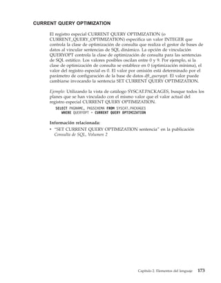 CURRENT QUERY OPTIMIZATION

     El registro especial CURRENT QUERY OPTIMIZATION (o
     CURRENT_QUERY_OPTIMIZATION) especifica un valor INTEGER que
     controla la clase de optimización de consulta que realiza el gestor de bases de
     datos al vincular sentencias de SQL dinámico. La opción de vinculación
     QUERYOPT controla la clase de optimización de consulta para las sentencias
     de SQL estático. Los valores posibles oscilan entre 0 y 9. Por ejemplo, si la
     clase de optimización de consulta se establece en 0 (optimización mínima), el
     valor del registro especial es 0. El valor por omisión está determinado por el
     parámetro de configuración de la base de datos dft_queryopt. El valor puede
     cambiarse invocando la sentencia SET CURRENT QUERY OPTIMIZATION.

     Ejemplo: Utilizando la vista de catálogo SYSCAT.PACKAGES, busque todos los
     planes que se han vinculado con el mismo valor que el valor actual del
     registro especial CURRENT QUERY OPTIMIZATION.
        SELECT PKGNAME, PKGSCHEMA FROM SYSCAT.PACKAGES
           WHERE QUERYOPT = CURRENT QUERY OPTIMIZATION

     Información relacionada:
     v “SET CURRENT QUERY OPTIMIZATION sentencia” en la publicación
       Consulta de SQL, Volumen 2




                                                  Capítulo 2. Elementos del lenguaje   173
 