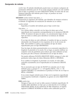 Designador de método

                     nombre-tipo. El método identificado puede tener un número cualquiera de
                     parámetros definidos para él. Si no existe ningún método con este nombre
                     para el tipo, se produce un error (SQLSTATE 42704). Si existe más de una
                     instancia específica del método para el tipo, se produce un error
                     (SQLSTATE 42725).
                 METHOD nombre-método (tipo-datos,...)
                   Proporciona la signatura del método, que identifica de manera exclusiva
                   el método. El algoritmo de resolución de métodos no se utiliza.
                     nombre-método
                        Especifica el nombre del método para el tipo nombre-tipo.
                     (tipo-datos, ...)
                          Los valores deben coincidir con los tipos de datos que se han
                          especificado (en la posición correspondiente) en la sentencia CREATE
                          TYPE. El número de tipos de datos y la concatenación lógica de los
                          tipos de datos se utiliza para identificar la instancia de método
                          específica.
                          Si un tipo de datos no está calificado, el nombre de tipo se resuelve
                          efectuando una búsqueda en los esquemas de la vía de acceso de
                          SQL. Esto también se aplica a los nombres de tipo de datos
                          especificados para un tipo REFERENCE.
                          Para los tipos de datos parametrizados no es necesario especificar la
                          longitud, la precisión ni la escala. En su lugar, se puede codificar un
                          conjunto vacío de paréntesis para indicar que estos atributos se han
                          de pasar por alto al buscar coincidencias de un tipo de datos.
                          No puede utilizarse FLOAT() (SQLSTATE 42601), porque el valor del
                          parámetro indica tipos de datos diferentes (REAL o DOUBLE).
                          Si se codifica la longitud, la precisión o la escala, el valor debe
                          coincidir exactamente con el especificado en la sentencia CREATE
                          TYPE.
                          No es necesario que un tipo de FLOAT (n) coincida con el valor
                          definido para n, porque 0 < n < 25 significa REAL y 24< n < 54
                          significa DOUBLE. La coincidencia se produce en base de si el tipo es
                          REAL o DOUBLE.
                          Si no existe ningún método para el tipo con la signatura especificada
                          en el esquema nombrado o implícito, se genera un error (SQLSTATE
                          42883).
                     FOR nombre-tipo
                        Designa el tipo con el cual se debe asociar el método especificado. El
                        nombre debe identificar un tipo que ya esté descrito en el catálogo
                        (SQLSTATE 42704). En las sentencias de SQL dinámicas, el registro
                        especial CURRENT SCHEMA se utiliza como calificador para un

xviii   Consulta de SQL, Volumen 1
 