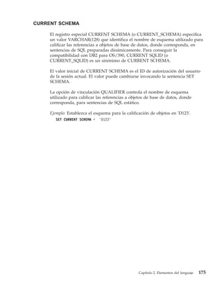CURRENT SCHEMA

     El registro especial CURRENT SCHEMA (o CURRENT_SCHEMA) especifica
     un valor VARCHAR(128) que identifica el nombre de esquema utilizado para
     calificar las referencias a objetos de base de datos, donde corresponda, en
     sentencias de SQL preparadas dinámicamente. Para conseguir la
     compatibilidad con DB2 para OS/390, CURRENT SQLID (o
     CURRENT_SQLID) es un sinónimo de CURRENT SCHEMA.

     El valor inicial de CURRENT SCHEMA es el ID de autorización del usuario
     de la sesión actual. El valor puede cambiarse invocando la sentencia SET
     SCHEMA.

     La opción de vinculación QUALIFIER controla el nombre de esquema
     utilizado para calificar las referencias a objetos de base de datos, donde
     corresponda, para sentencias de SQL estático.

     Ejemplo: Establezca el esquema para la calificación de objetos en 'D123'.
        SET CURRENT SCHEMA =   'D123'




                                                   Capítulo 2. Elementos del lenguaje   175
 