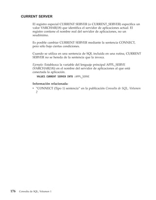 CURRENT SERVER

                El registro especial CURRENT SERVER (o CURRENT_SERVER) especifica un
                valor VARCHAR(18) que identifica el servidor de aplicaciones actual. El
                registro contiene el nombre real del servidor de aplicaciones, no un
                seudónimo.

                Es posible cambiar CURRENT SERVER mediante la sentencia CONNECT,
                pero sólo bajo ciertas condiciones.

                Cuando se utiliza en una sentencia de SQL incluida en una rutina, CURRENT
                SERVER no se hereda de la sentencia que la invoca.

                Ejemplo: Establezca la variable del lenguaje principal APPL_SERVE
                (VARCHAR(18)) en el nombre del servidor de aplicaciones al que está
                conectada la aplicación.
                    VALUES CURRENT SERVER INTO :APPL_SERVE

                Información relacionada:
                v “CONNECT (Tipo 1) sentencia” en la publicación Consulta de SQL, Volumen
                  2




176   Consulta de SQL, Volumen 1
 