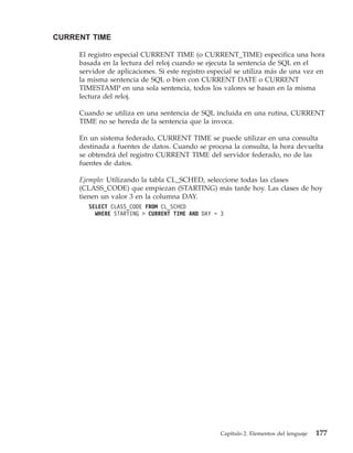 CURRENT TIME

     El registro especial CURRENT TIME (o CURRENT_TIME) especifica una hora
     basada en la lectura del reloj cuando se ejecuta la sentencia de SQL en el
     servidor de aplicaciones. Si este registro especial se utiliza más de una vez en
     la misma sentencia de SQL o bien con CURRENT DATE o CURRENT
     TIMESTAMP en una sola sentencia, todos los valores se basan en la misma
     lectura del reloj.

     Cuando se utiliza en una sentencia de SQL incluida en una rutina, CURRENT
     TIME no se hereda de la sentencia que la invoca.

     En un sistema federado, CURRENT TIME se puede utilizar en una consulta
     destinada a fuentes de datos. Cuando se procesa la consulta, la hora devuelta
     se obtendrá del registro CURRENT TIME del servidor federado, no de las
     fuentes de datos.

     Ejemplo: Utilizando la tabla CL_SCHED, seleccione todas las clases
     (CLASS_CODE) que empiezan (STARTING) más tarde hoy. Las clases de hoy
     tienen un valor 3 en la columna DAY.
        SELECT CLASS_CODE FROM CL_SCHED
          WHERE STARTING > CURRENT TIME AND DAY = 3




                                                   Capítulo 2. Elementos del lenguaje   177
 