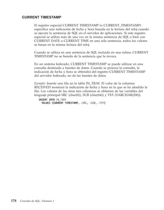 CURRENT TIMESTAMP

                El registro especial CURRENT TIMESTAMP (o CURRENT_TIMESTAMP)
                especifica una indicación de fecha y hora basada en la lectura del reloj cuando
                se ejecuta la sentencia de SQL en el servidor de aplicaciones. Si este registro
                especial se utiliza más de una vez en la misma sentencia de SQL o bien con
                CURRENT DATE o CURRENT TIME en una sola sentencia, todos los valores
                se basan en la misma lectura del reloj.

                Cuando se utiliza en una sentencia de SQL incluida en una rutina, CURRENT
                TIMESTAMP no se hereda de la sentencia que la invoca.

                En un sistema federado, CURRENT TIMESTAMP se puede utilizar en una
                consulta destinada a fuentes de datos. Cuando se procesa la consulta, la
                indicación de fecha y hora se obtendrá del registro CURRENT TIMESTAMP
                del servidor federado, no de las fuentes de datos.

                Ejemplo: Inserte una fila en la tabla IN_TRAY. El valor de la columna
                RECEIVED mostrará la indicación de fecha y hora en la que se ha añadido la
                fila. Los valores de las otras tres columnas se obtienen de las variables del
                lenguaje principal SRC (char(8)), SUB (char(64)) y TXT (VARCHAR(200)).
                    INSERT INTO IN_TRAY
                      VALUES (CURRENT TIMESTAMP, :SRC, :SUB, :TXT)




178   Consulta de SQL, Volumen 1
 