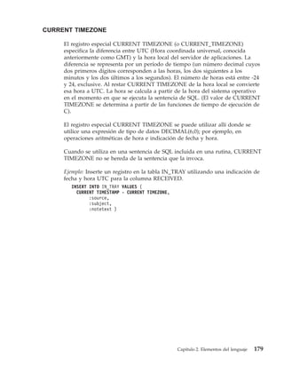 CURRENT TIMEZONE

     El registro especial CURRENT TIMEZONE (o CURRENT_TIMEZONE)
     especifica la diferencia entre UTC (Hora coordinada universal, conocida
     anteriormente como GMT) y la hora local del servidor de aplicaciones. La
     diferencia se representa por un período de tiempo (un número decimal cuyos
     dos primeros dígitos corresponden a las horas, los dos siguientes a los
     minutos y los dos últimos a los segundos). El número de horas está entre -24
     y 24, exclusive. Al restar CURRENT TIMEZONE de la hora local se convierte
     esa hora a UTC. La hora se calcula a partir de la hora del sistema operativo
     en el momento en que se ejecuta la sentencia de SQL. (El valor de CURRENT
     TIMEZONE se determina a partir de las funciones de tiempo de ejecución de
     C).

     El registro especial CURRENT TIMEZONE se puede utilizar allí donde se
     utilice una expresión de tipo de datos DECIMAL(6,0); por ejemplo, en
     operaciones aritméticas de hora e indicación de fecha y hora.

     Cuando se utiliza en una sentencia de SQL incluida en una rutina, CURRENT
     TIMEZONE no se hereda de la sentencia que la invoca.

     Ejemplo: Inserte un registro en la tabla IN_TRAY utilizando una indicación de
     fecha y hora UTC para la columna RECEIVED.
       INSERT INTO IN_TRAY VALUES (
         CURRENT TIMESTAMP - CURRENT TIMEZONE,
              :source,
              :subject,
              :notetext )




                                                 Capítulo 2. Elementos del lenguaje   179
 