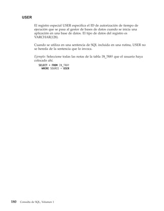 USER

                El registro especial USER especifica el ID de autorización de tiempo de
                ejecución que se pasa al gestor de bases de datos cuando se inicia una
                aplicación en una base de datos. El tipo de datos del registro es
                VARCHAR(128).

                Cuando se utiliza en una sentencia de SQL incluida en una rutina, USER no
                se hereda de la sentencia que lo invoca.

                Ejemplo: Seleccione todas las notas de la tabla IN_TRAY que el usuario haya
                colocado ahí.
                    SELECT * FROM IN_TRAY
                      WHERE SOURCE = USER




180   Consulta de SQL, Volumen 1
 
