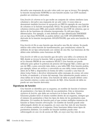 devuelve una respuesta de un solo valor cada vez que se invoca. Por ejemplo,
                la función incorporada SUBSTR() es una función escalar. Las UDF escalares
                pueden ser externas o derivadas.

                Una función de columna es la que recibe un conjunto de valores similares (una
                columna) y devuelve una respuesta de un solo valor. A veces éstas se
                denominan también funciones de agregación en DB2.Un ejemplo de una función
                de columna es la función incorporada AVG(). No puede definirse una UDF de
                columna externa para DB2, pero puede definirse una UDF de columna, que se
                deriva de las funciones de columna incorporadas. Es útil para tipos
                diferenciados. Por ejemplo, si está definido un tipo diferenciado SHOESIZE
                con un tipo base INTEGER, se podría definir una UDF AVG(SHOESIZE),
                derivada de la función incorporada AVG(INTEGER), que sería una función de
                columna.

                Una función de fila es una función que devuelve una fila de valores. Se puede
                utilizar sólo como función de transformación, que correlaciona valores de
                atributos de un tipo estructurado con valores de una fila. Las funciones de fila
                deben estar definidas como funciones de SQL.

                Una función de tabla es una función que devuelve una tabla a la sentencia de
                SQL donde se invoca la función. Sólo se puede hacer referencia a la función
                en la cláusula FROM de una sentencia SELECT. Una función así puede
                utilizarse para aplicar la potencia de proceso del lenguaje SQL a datos que no
                son de DB2, o para convertir tales datos a una tabla DB2. Esta función podría,
                por ejemplo, tomar un archivo y convertirlo en una tabla, tomar muestras de
                datos de la Web y disponerlos en forma de tabla o acceder a una base de
                datos Lotus Notes y devolver información sobre mensajes de correo, tal como
                la fecha, el remitente y el texto del mensaje. Esta información puede unirse a
                otras tablas de la base de datos. Una función de tabla se puede definir como
                una función externa o como una función de SQL. (Una función de tabla no
                puede ser una función derivada).
       Signaturas de función
                Una función se identifica por su esquema, un nombre de función el número
                de parámetros y los tipos de datos de sus parámetros. Esto se denomina
                signatura de función, que debe ser exclusiva en la base de datos. Varias
                funciones pueden tener el mismo nombre dentro de un esquema, siempre que
                el número de parámetros o bien los tipos de datos de los parámetros sean
                diferentes. Un nombre de función para el que existen múltiples instancias de
                función se llama función sobrecargada. Un nombre de función puede estar
                sobrecargado dentro de un esquema, en cuyo caso hay más de una función
                con el mismo nombre en el esquema. Estas funciones deben tener tipos de
                parámetros distintos. Un nombre de función también puede estar
                sobrecargado en una vía de acceso de SQL, en cuyo caso hay más de una



182   Consulta de SQL, Volumen 1
 