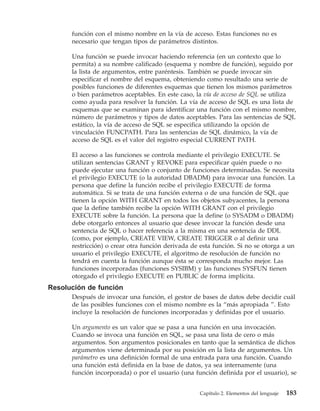 función con el mismo nombre en la vía de acceso. Estas funciones no es
      necesario que tengan tipos de parámetros distintos.

      Una función se puede invocar haciendo referencia (en un contexto que lo
      permita) a su nombre calificado (esquema y nombre de función), seguido por
      la lista de argumentos, entre paréntesis. También se puede invocar sin
      especificar el nombre del esquema, obteniendo como resultado una serie de
      posibles funciones de diferentes esquemas que tienen los mismos parámetros
      o bien parámetros aceptables. En este caso, la vía de acceso de SQL se utiliza
      como ayuda para resolver la función. La vía de acceso de SQL es una lista de
      esquemas que se examinan para identificar una función con el mismo nombre,
      número de parámetros y tipos de datos aceptables. Para las sentencias de SQL
      estático, la vía de acceso de SQL se especifica utilizando la opción de
      vinculación FUNCPATH. Para las sentencias de SQL dinámico, la vía de
      acceso de SQL es el valor del registro especial CURRENT PATH.

      El acceso a las funciones se controla mediante el privilegio EXECUTE. Se
      utilizan sentencias GRANT y REVOKE para especificar quién puede o no
      puede ejecutar una función o conjunto de funciones determinadas. Se necesita
      el privilegio EXECUTE (o la autoridad DBADM) para invocar una función. La
      persona que define la función recibe el privilegio EXECUTE de forma
      automática. Si se trata de una función externa o de una función de SQL que
      tienen la opción WITH GRANT en todos los objetos subyacentes, la persona
      que la define también recibe la opción WITH GRANT con el privilegio
      EXECUTE sobre la función. La persona que la define (o SYSADM o DBADM)
      debe otorgarlo entonces al usuario que desee invocar la función desde una
      sentencia de SQL o hacer referencia a la misma en una sentencia de DDL
      (como, por ejemplo, CREATE VIEW, CREATE TRIGGER o al definir una
      restricción) o crear otra función derivada de esta función. Si no se otorga a un
      usuario el privilegio EXECUTE, el algoritmo de resolución de función no
      tendrá en cuenta la función aunque ésta se corresponda mucho mejor. Las
      funciones incorporadas (funciones SYSIBM) y las funciones SYSFUN tienen
      otorgado el privilegio EXECUTE en PUBLIC de forma implícita.
Resolución de función
      Después de invocar una función, el gestor de bases de datos debe decidir cuál
      de las posibles funciones con el mismo nombre es la “más apropiada ”. Esto
      incluye la resolución de funciones incorporadas y definidas por el usuario.

      Un argumento es un valor que se pasa a una función en una invocación.
      Cuando se invoca una función en SQL, se pasa una lista de cero o más
      argumentos. Son argumentos posicionales en tanto que la semántica de dichos
      argumentos viene determinada por su posición en la lista de argumentos. Un
      parámetro es una definición formal de una entrada para una función. Cuando
      una función está definida en la base de datos, ya sea internamente (una
      función incorporada) o por el usuario (una función definida por el usuario), se


                                                   Capítulo 2. Elementos del lenguaje   183
 