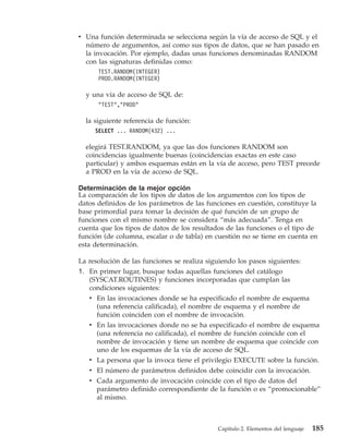 v Una función determinada se selecciona según la vía de acceso de SQL y el
  número de argumentos, así como sus tipos de datos, que se han pasado en
  la invocación. Por ejemplo, dadas unas funciones denominadas RANDOM
  con las signaturas definidas como:
      TEST.RANDOM(INTEGER)
      PROD.RANDOM(INTEGER)

  y una vía de acceso de SQL de:
      "TEST","PROD"

  la siguiente referencia de función:
     SELECT ... RANDOM(432) ...

  elegirá TEST.RANDOM, ya que las dos funciones RANDOM son
  coincidencias igualmente buenas (coincidencias exactas en este caso
  particular) y ambos esquemas están en la vía de acceso, pero TEST precede
  a PROD en la vía de acceso de SQL.

Determinación de la mejor opción
La comparación de los tipos de datos de los argumentos con los tipos de
datos definidos de los parámetros de las funciones en cuestión, constituye la
base primordial para tomar la decisión de qué función de un grupo de
funciones con el mismo nombre se considera “más adecuada”. Tenga en
cuenta que los tipos de datos de los resultados de las funciones o el tipo de
función (de columna, escalar o de tabla) en cuestión no se tiene en cuenta en
esta determinación.

La resolución de las funciones se realiza siguiendo los pasos siguientes:
1. En primer lugar, busque todas aquellas funciones del catálogo
   (SYSCAT.ROUTINES) y funciones incorporadas que cumplan las
   condiciones siguientes:
   v En las invocaciones donde se ha especificado el nombre de esquema
     (una referencia calificada), el nombre de esquema y el nombre de
     función coinciden con el nombre de invocación.
   v En las invocaciones donde no se ha especificado el nombre de esquema
     (una referencia no calificada), el nombre de función coincide con el
     nombre de invocación y tiene un nombre de esquema que coincide con
     uno de los esquemas de la vía de acceso de SQL.
   v La persona que la invoca tiene el privilegio EXECUTE sobre la función.
   v El número de parámetros definidos debe coincidir con la invocación.
   v Cada argumento de invocación coincide con el tipo de datos del
     parámetro definido correspondiente de la función o es “promocionable”
     al mismo.



                                             Capítulo 2. Elementos del lenguaje   185
 