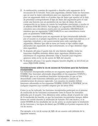 2. A continuación, examine de izquierda a derecha cada argumento de la
                   invocación de la función. Para cada argumento, elimine todas las funciones
                   que no sean la mejor coincidencia para ese argumento. La mejor opción
                   para un argumento dado es el primer tipo de datos que aparece en la lista
                   de prioridad correspondiente al tipo de datos del argumento para el cual
                   existe una función con un parámetro de ese tipo de datos. En esta
                   comparación no se tienen en cuenta las longitudes, precisiones y escalas ni
                   el atributo FOR BIT DATA. Por ejemplo, un argumento DECIMAL(9,1) se
                   considera una coincidencia exacta para un parámetro DECIMAL(6,5)
                   mientras que un argumento VARCHAR(19) es una coincidencia exacta
                   para un parámetro VARCHAR(6).
                   La mejor coincidencia para un argumento de tipo estructurado definido
                   por el usuario es el propio argumento; la siguiente mejor coincidencia es el
                   supertipo inmediato, y así sucesivamente para cada supertipo del
                   argumento. Observe que sólo se tiene en cuenta el tipo estático (tipo
                   declarado) del argumento de tipo estructurado, no el tipo dinámico (tipo
                   más específico).
                3. Si después del paso 2 queda más de una función elegible, todas las
                   funciones elegibles restantes deben tener signaturas idénticas pero
                   encontrarse en esquemas diferentes. Elija la función cuyo esquema
                   aparezca antes en la vía de acceso de SQL del usuario.
                4. Si después del paso 2 no queda ninguna función elegible, se devolverá un
                   error (SQLSTATE 42884).

                Consideraciones sobre la vía de acceso de funciones para las funciones
                incorporadas
                Las funciones incorporadas residen en un esquema especial denominado
                SYSIBM. Hay funciones adicionales disponibles en los esquemas SYSFUN y
                SYSPROC que no se consideran funciones incorporadas ya que se han
                desarrollado como funciones definidas por el usuario y carecen de
                consideraciones de proceso especiales. Los usuarios no pueden definir
                funciones adicionales en los esquemas SYSIBM, SYSFUN ni SYSPROC (ni en
                cualquier esquema cuyo nombre empiece por las letras SYS).

                Como ya se ha indicado, las funciones incorporadas participan en el proceso
                de resolución de las funciones exactamente como lo hacen las funciones
                definidas por el usuario. Una diferencia entre ambas, desde el punto de vista
                de la resolución de función, es que las funciones incorporadas siempre deben
                tenerse en cuenta durante la resolución de función. Por este motivo, si se
                omite SYSIBM de los resultados de vía de acceso se asume (para la resolución
                de las funciones y los tipos de datos) que SYSIBM es el primer esquema de la
                vía de acceso.

                Por ejemplo, si la vía de acceso de SQL de un usuario está definida de la
                siguiente manera:


186   Consulta de SQL, Volumen 1
 