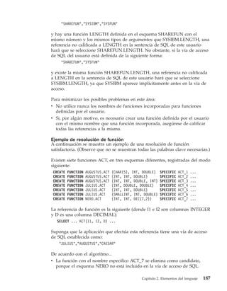 "SHAREFUN","SYSIBM","SYSFUN"

y hay una función LENGTH definida en el esquema SHAREFUN con el
mismo número y los mismos tipos de argumentos que SYSIBM.LENGTH, una
referencia no calificada a LENGTH en la sentencia de SQL de este usuario
hará que se seleccione SHAREFUN.LENGTH. No obstante, si la vía de acceso
de SQL del usuario está definida de la siguiente forma:
     "SHAREFUN","SYSFUN"

y existe la misma función SHAREFUN.LENGTH, una referencia no calificada
a LENGTH en la sentencia de SQL de este usuario hará que se seleccione
SYSIBM.LENGTH, ya que SYSIBM aparece implícitamente antes en la vía de
acceso.

Para minimizar los posibles problemas en este área:
v No utilice nunca los nombres de funciones incorporadas para funciones
  definidas por el usuario.
v Si, por algún motivo, es necesario crear una función definida por el usuario
  con el mismo nombre que una función incorporada, asegúrese de calificar
  todas las referencias a la misma.

Ejemplo de resolución de función
A continuación se muestra un ejemplo de una resolución de función
satisfactoria. (Observe que no se muestran todas las palabras clave necesarias.)

Existen siete funciones ACT, en tres esquemas diferentes, registradas del modo
siguiente:
 CREATE   FUNCTION   AUGUSTUS.ACT   (CHAR(5), INT, DOUBLE)    SPECIFIC   ACT_1   ...
 CREATE   FUNCTION   AUGUSTUS.ACT   (INT, INT, DOUBLE)        SPECIFIC   ACT_2   ...
 CREATE   FUNCTION   AUGUSTUS.ACT   (INT, INT, DOUBLE, INT)   SPECIFIC   ACT_3   ...
 CREATE   FUNCTION   JULIUS.ACT     (INT, DOUBLE, DOUBLE)     SPECIFIC   ACT_4   ...
 CREATE   FUNCTION   JULIUS.ACT     (INT, INT, DOUBLE)        SPECIFIC   ACT_5   ...
 CREATE   FUNCTION   JULIUS.ACT     (SMALLINT, INT, DOUBLE)   SPECIFIC   ACT_6   ...
 CREATE   FUNCTION   NERO.ACT       (INT, INT, DEC(7,2))      SPECIFIC   ACT_7   ...

La referencia de función es la siguiente (donde I1 e I2 son columnas INTEGER
y D es una columna DECIMAL):
   SELECT ... ACT(I1, I2, D) ...

Suponga que la aplicación que efectúa esta referencia tiene una vía de acceso
de SQL establecida como:
    "JULIUS","AUGUSTUS","CAESAR"

De acuerdo con el algoritmo...
v La función con el nombre específico ACT_7 se elimina como candidato,
  porque el esquema NERO no está incluido en la vía de acceso de SQL.

                                                   Capítulo 2. Elementos del lenguaje   187
 