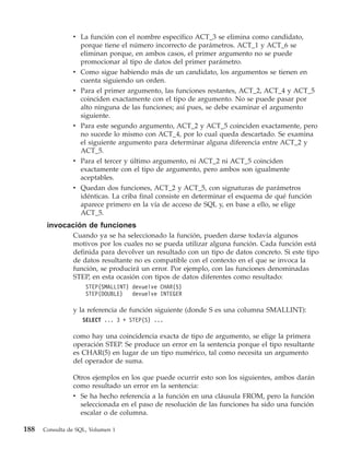 v La función con el nombre específico ACT_3 se elimina como candidato,
                  porque tiene el número incorrecto de parámetros. ACT_1 y ACT_6 se
                  eliminan porque, en ambos casos, el primer argumento no se puede
                  promocionar al tipo de datos del primer parámetro.
                v Como sigue habiendo más de un candidato, los argumentos se tienen en
                  cuenta siguiendo un orden.
                v Para el primer argumento, las funciones restantes, ACT_2, ACT_4 y ACT_5
                  coinciden exactamente con el tipo de argumento. No se puede pasar por
                  alto ninguna de las funciones; así pues, se debe examinar el argumento
                  siguiente.
                v Para este segundo argumento, ACT_2 y ACT_5 coinciden exactamente, pero
                  no sucede lo mismo con ACT_4, por lo cual queda descartado. Se examina
                  el siguiente argumento para determinar alguna diferencia entre ACT_2 y
                  ACT_5.
                v Para el tercer y último argumento, ni ACT_2 ni ACT_5 coinciden
                  exactamente con el tipo de argumento, pero ambos son igualmente
                  aceptables.
                v Quedan dos funciones, ACT_2 y ACT_5, con signaturas de parámetros
                  idénticas. La criba final consiste en determinar el esquema de qué función
                  aparece primero en la vía de acceso de SQL y, en base a ello, se elige
                  ACT_5.
       invocación de funciones
                Cuando ya se ha seleccionado la función, pueden darse todavía algunos
                motivos por los cuales no se pueda utilizar alguna función. Cada función está
                definida para devolver un resultado con un tipo de datos concreto. Si este tipo
                de datos resultante no es compatible con el contexto en el que se invoca la
                función, se producirá un error. Por ejemplo, con las funciones denominadas
                STEP, en esta ocasión con tipos de datos diferentes como resultado:
                     STEP(SMALLINT) devuelve CHAR(5)
                     STEP(DOUBLE)   devuelve INTEGER

                y la referencia de función siguiente (donde S es una columna SMALLINT):
                    SELECT ... 3 + STEP(S) ...

                como hay una coincidencia exacta de tipo de argumento, se elige la primera
                operación STEP. Se produce un error en la sentencia porque el tipo resultante
                es CHAR(5) en lugar de un tipo numérico, tal como necesita un argumento
                del operador de suma.

                Otros ejemplos en los que puede ocurrir esto son los siguientes, ambos darán
                como resultado un error en la sentencia:
                v Se ha hecho referencia a la función en una cláusula FROM, pero la función
                  seleccionada en el paso de resolución de las funciones ha sido una función
                  escalar o de columna.

188   Consulta de SQL, Volumen 1
 