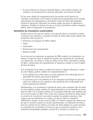 v El caso contrario en el que el contexto llama a una función escalar o de
        columna y la resolución de la función selecciona una función de tabla.

      En los casos donde los argumentos de la invocación de la función no
      coinciden exactamente con los tipos de datos de los parámetros de la función
      seleccionada, los argumentos se convierten al tipo de datos del parámetro
      durante la ejecución, utilizando las mismas reglas que para la asignación a
      columnas. También se incluye el caso en el que la precisión, escala o longitud
      difiere entre el argumento y el parámetro.
Semántica de vinculación conservadora
      Existen casos en los que las rutinas y los tipos de datos se resuelven cuando
      se procesa una sentencia y el gestor de bases de datos debe poder repetir esta
      resolución. Esto sucede en:
      v Sentencias en paquetes de DML estático
      v Vistas
      v Activadores
      v Restricciones de comprobación
      v Rutinas de SQL

      En el caso de las sentencias en paquetes de DML estático, las referencias a la
      rutina y al tipo de datos se resuelven durante una operación de vinculación.
      Las referencias a la rutina y al tipo de datos en las vistas, activadores, rutinas
      de SQL y restricciones de comprobación se resuelven cuando se crea el objeto
      de base de datos.

      Si la resolución de la rutina se realiza de nuevo en alguna referencia a rutina
      de estos objetos, podría cambiar de comportamiento si:
      v Se ha añadido una rutina nueva con una signatura más adecuada pero el
        ejecutable real realiza operaciones distintas.
      v A la persona que la ha definido se le ha otorgado el privilegio de ejecución
        sobre una rutina con una signatura más adecuada pero el ejecutable real
        realiza operaciones distintas.
      Similarmente, si la resolución se ejecuta de nuevo para cualquier tipo de datos
      de estos objetos, podría cambiar el comportamiento si se ha añadido un nuevo
      tipo de datos con el mismo nombre en un esquema diferente que también está
      en la vía de acceso de SQL. Para evitar esto, el gestor de bases de datos aplica
      la semántica de vinculación conservadora cuando lo considera necesario. Esto
      asegura que las referencias a la rutina y al tipo de datos se resuelvan
      utilizando la misma vía de acceso de SQL y el mismo conjunto de rutinas con
      las que se resolvió cuando se vinculó anteriormente. La indicación de fecha y
      hora de creación de las rutinas y los tipos de datos tenidos en cuenta durante
      la resolución no es posterior a la hora en que se vinculó la sentencia. (Las
      funciones incorporadas añadidas a partir de la Versión 6.1 tienen una

                                                     Capítulo 2. Elementos del lenguaje   189
 
