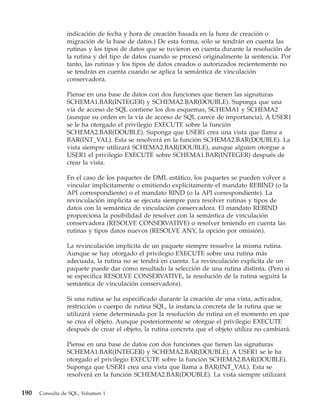 indicación de fecha y hora de creación basada en la hora de creación o
                migración de la base de datos.) De esta forma, sólo se tendrán en cuenta las
                rutinas y los tipos de datos que se tuvieron en cuenta durante la resolución de
                la rutina y del tipo de datos cuando se procesó originalmente la sentencia. Por
                tanto, las rutinas y los tipos de datos creados o autorizados recientemente no
                se tendrán en cuenta cuando se aplica la semántica de vinculación
                conservadora.

                Piense en una base de datos con dos funciones que tienen las signaturas
                SCHEMA1.BAR(INTEGER) y SCHEMA2.BAR(DOUBLE). Suponga que una
                vía de acceso de SQL contiene los dos esquemas, SCHEMA1 y SCHEMA2
                (aunque su orden en la vía de acceso de SQL carece de importancia). A USER1
                se le ha otorgado el privilegio EXECUTE sobre la función
                SCHEMA2.BAR(DOUBLE). Suponga que USER1 crea una vista que llama a
                BAR(INT_VAL). Esta se resolverá en la función SCHEMA2.BAR(DOUBLE). La
                vista siempre utilizará SCHEMA2.BAR(DOUBLE), aunque alguien otorgue a
                USER1 el privilegio EXECUTE sobre SCHEMA1.BAR(INTEGER) después de
                crear la vista.

                En el caso de los paquetes de DML estático, los paquetes se pueden volver a
                vincular implícitamente o emitiendo explícitamente el mandato REBIND (o la
                API correspondiente) o el mandato BIND (o la API correspondiente). La
                revinculación implícita se ejecuta siempre para resolver rutinas y tipos de
                datos con la semántica de vinculación conservadora. El mandato REBIND
                proporciona la posibilidad de resolver con la semántica de vinculación
                conservadora (RESOLVE CONSERVATIVE) o resolver teniendo en cuenta las
                rutinas y tipos datos nuevos (RESOLVE ANY, la opción por omisión).

                La revinculación implícita de un paquete siempre resuelve la misma rutina.
                Aunque se hay otorgado el privilegio EXECUTE sobre una rutina más
                adecuada, la rutina no se tendrá en cuenta. La revinculación explícita de un
                paquete puede dar como resultado la selección de una rutina distinta. (Pero si
                se especifica RESOLVE CONSERVATIVE, la resolución de la rutina seguirá la
                semántica de vinculación conservadora).

                Si una rutina se ha especificado durante la creación de una vista, activador,
                restricción o cuerpo de rutina SQL, la instancia concreta de la rutina que se
                utilizará viene determinada por la resolución de rutina en el momento en que
                se crea el objeto. Aunque posteriormente se otorgue el privilegio EXECUTE
                después de crear el objeto, la rutina concreta que el objeto utiliza no cambiará.

                Piense en una base de datos con dos funciones que tienen las signaturas
                SCHEMA1.BAR(INTEGER) y SCHEMA2.BAR(DOUBLE). A USER1 se le ha
                otorgado el privilegio EXECUTE sobre la función SCHEMA2.BAR(DOUBLE).
                Suponga que USER1 crea una vista que llama a BAR(INT_VAL). Esta se
                resolverá en la función SCHEMA2.BAR(DOUBLE). La vista siempre utilizará

190   Consulta de SQL, Volumen 1
 