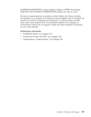 SCHEMA2.BAR(DOUBLE), aunque alguien otorgue a USER1 el privilegio
EXECUTE sobre SCHEMA1.BAR(INTEGER) después de crear la vista.

El mismo comportamiento se produce en otros objetos de la base de datos.
Por ejemplo, si un paquete se revincula de forma implícita (tal vez después de
eliminar un índice), el paquete hará referencia a la misma rutina concreta
tanto antes como después de la revinculación implícita. Sin embargo, la
revinculación explícito de un paquete, puede dar como resultado la selección
de una rutina distinta.

Información relacionada:
v “CURRENT PATH” en la página 172
v “Promoción de tipos de datos” en la página 120
v “Asignaciones y comparaciones” en la página 126




                                            Capítulo 2. Elementos del lenguaje   191
 