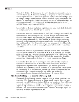 Métodos

                Un método de base de datos de un tipo estructurado es una relación entre un
                conjunto de valores de datos de entrada y un conjunto de valores resultantes,
                donde el primer valor de entrada (o argumento sujeto) tiene el mismo tipo, o es
                un subtipo del tipo sujeto (también llamado parámetro sujeto) del método. Por
                ejemplo, es posible pasar valores de datos de entrada de tipo VARCHAR a un
                método denominado CITY, de tipo ADDRESS y el resultado será un valor
                ADDRESS (o un subtipo de ADDRESS).

                Los métodos se definen implícita o explícitamente, como parte de la definición
                de un tipo estructurado definido por el usuario.

                Los métodos definidos implícitamente se crean para cada tipo estructurado. Se
                definen métodos observadores para cada atributo del tipo estructurado. Los
                métodos observadores permiten que una aplicación obtenga el valor de un
                atributo para una instancia del tipo. También se definen métodos mutadores
                para cada atributo, que permiten que una aplicación cambie la instancia de
                tipo modificando el valor de un atributo de una instancia de tipo. El método
                CITY descrito anteriormente es un ejemplo de método mutador para el tipo
                ADDRESS.

                Los métodos definidos explícitamente o métodos definidos por el usuario son
                métodos que se registran en el catálogo SYSCAT.ROUTINES de una base de
                datos, utilizando una combinación de las sentencias CREATE TYPE (o ALTER
                TYPE ADD METHOD) y CREATE METHOD. Todos los métodos definidos
                para un tipo estructurado se definen en el mismo esquema que el tipo.

                Los métodos definidos por el usuario para tipos estructurados amplían la
                función de sistema de bases de datos añadiendo definiciones de método
                (proporcionadas por usuarios o proveedores) que pueden aplicarse a
                instancias de tipo estructurado en el núcleo de la base de datos. La definición
                de los métodos de la base de datos permite que la base de datos explote los
                mismos métodos en su núcleo que los que utiliza una aplicación,
                proporcionando más sinergia entre la aplicación y la base de datos.
       Métodos definidos por el usuario externos y SQL
                Un método definido por el usuario puede ser externo o estar basado en una
                expresión SQL. Un método externo se define para la base de datos con una
                referencia a una biblioteca de códigos objeto y una función en dicha biblioteca
                que se ejecutará cuando se invoque el método. Un método basado en una
                expresión SQL devuelve el resultado de la expresión SQL cuando se invoca el
                método. Tales métodos no necesitan ninguna biblioteca de códigos objeto, ya
                que están escritos completamente en SQL.




192   Consulta de SQL, Volumen 1
 