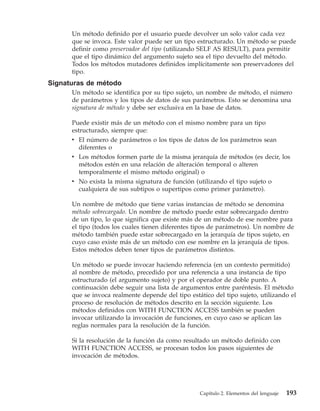 Un método definido por el usuario puede devolver un solo valor cada vez
      que se invoca. Este valor puede ser un tipo estructurado. Un método se puede
      definir como preservador del tipo (utilizando SELF AS RESULT), para permitir
      que el tipo dinámico del argumento sujeto sea el tipo devuelto del método.
      Todos los métodos mutadores definidos implícitamente son preservadores del
      tipo.
Signaturas de método
      Un método se identifica por su tipo sujeto, un nombre de método, el número
      de parámetros y los tipos de datos de sus parámetros. Esto se denomina una
      signatura de método y debe ser exclusiva en la base de datos.

      Puede existir más de un método con el mismo nombre para un tipo
      estructurado, siempre que:
      v El número de parámetros o los tipos de datos de los parámetros sean
         diferentes o
      v Los métodos formen parte de la misma jerarquía de métodos (es decir, los
         métodos estén en una relación de alteración temporal o alteren
         temporalmente el mismo método original) o
      v No exista la misma signatura de función (utilizando el tipo sujeto o
        cualquiera de sus subtipos o supertipos como primer parámetro).

      Un nombre de método que tiene varias instancias de método se denomina
      método sobrecargado. Un nombre de método puede estar sobrecargado dentro
      de un tipo, lo que significa que existe más de un método de ese nombre para
      el tipo (todos los cuales tienen diferentes tipos de parámetros). Un nombre de
      método también puede estar sobrecargado en la jerarquía de tipos sujeto, en
      cuyo caso existe más de un método con ese nombre en la jerarquía de tipos.
      Estos métodos deben tener tipos de parámetros distintos.

      Un método se puede invocar haciendo referencia (en un contexto permitido)
      al nombre de método, precedido por una referencia a una instancia de tipo
      estructurado (el argumento sujeto) y por el operador de doble punto. A
      continuación debe seguir una lista de argumentos entre paréntesis. El método
      que se invoca realmente depende del tipo estático del tipo sujeto, utilizando el
      proceso de resolución de métodos descrito en la sección siguiente. Los
      métodos definidos con WITH FUNCTION ACCESS también se pueden
      invocar utilizando la invocación de funciones, en cuyo caso se aplican las
      reglas normales para la resolución de la función.

      Si la resolución de la función da como resultado un método definido con
      WITH FUNCTION ACCESS, se procesan todos los pasos siguientes de
      invocación de métodos.




                                                   Capítulo 2. Elementos del lenguaje   193
 
