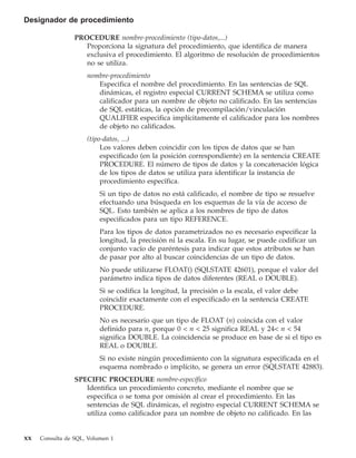 Designador de procedimiento

                 PROCEDURE nombre-procedimiento (tipo-datos,...)
                    Proporciona la signatura del procedimiento, que identifica de manera
                    exclusiva el procedimiento. El algoritmo de resolución de procedimientos
                    no se utiliza.
                     nombre-procedimiento
                        Especifica el nombre del procedimiento. En las sentencias de SQL
                        dinámicas, el registro especial CURRENT SCHEMA se utiliza como
                        calificador para un nombre de objeto no calificado. En las sentencias
                        de SQL estáticas, la opción de precompilación/vinculación
                        QUALIFIER especifica implícitamente el calificador para los nombres
                        de objeto no calificados.
                     (tipo-datos, ...)
                          Los valores deben coincidir con los tipos de datos que se han
                          especificado (en la posición correspondiente) en la sentencia CREATE
                          PROCEDURE. El número de tipos de datos y la concatenación lógica
                          de los tipos de datos se utiliza para identificar la instancia de
                          procedimiento específica.
                          Si un tipo de datos no está calificado, el nombre de tipo se resuelve
                          efectuando una búsqueda en los esquemas de la vía de acceso de
                          SQL. Esto también se aplica a los nombres de tipo de datos
                          especificados para un tipo REFERENCE.
                          Para los tipos de datos parametrizados no es necesario especificar la
                          longitud, la precisión ni la escala. En su lugar, se puede codificar un
                          conjunto vacío de paréntesis para indicar que estos atributos se han
                          de pasar por alto al buscar coincidencias de un tipo de datos.
                          No puede utilizarse FLOAT() (SQLSTATE 42601), porque el valor del
                          parámetro indica tipos de datos diferentes (REAL o DOUBLE).
                          Si se codifica la longitud, la precisión o la escala, el valor debe
                          coincidir exactamente con el especificado en la sentencia CREATE
                          PROCEDURE.
                          No es necesario que un tipo de FLOAT (n) coincida con el valor
                          definido para n, porque 0 < n < 25 significa REAL y 24< n < 54
                          significa DOUBLE. La coincidencia se produce en base de si el tipo es
                          REAL o DOUBLE.
                          Si no existe ningún procedimiento con la signatura especificada en el
                          esquema nombrado o implícito, se genera un error (SQLSTATE 42883).
                 SPECIFIC PROCEDURE nombre-específico
                    Identifica un procedimiento concreto, mediante el nombre que se
                    especifica o se toma por omisión al crear el procedimiento. En las
                    sentencias de SQL dinámicas, el registro especial CURRENT SCHEMA se
                    utiliza como calificador para un nombre de objeto no calificado. En las


xx   Consulta de SQL, Volumen 1
 