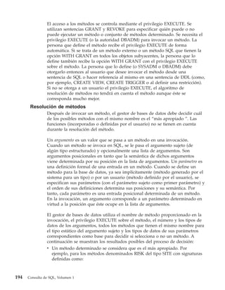 El acceso a los métodos se controla mediante el privilegio EXECUTE. Se
                utilizan sentencias GRANT y REVOKE para especificar quién puede o no
                puede ejecutar un método o conjunto de métodos determinado. Se necesita el
                privilegio EXECUTE (o la autoridad DBADM) para invocar un método. La
                persona que define el método recibe el privilegio EXECUTE de forma
                automática. Si se trata de un método externo o un método SQL que tienen la
                opción WITH GRANT en todos los objetos subyacentes, la persona que lo
                define también recibe la opción WITH GRANT con el privilegio EXECUTE
                sobre el método. La persona que lo define (o SYSADM o DBADM) debe
                otorgarlo entonces al usuario que desee invocar el método desde una
                sentencia de SQL o hacer referencia al mismo en una sentencia de DDL (como,
                por ejemplo, CREATE VIEW, CREATE TRIGGER o al definir una restricción).
                Si no se otorga a un usuario el privilegio EXECUTE, el algoritmo de
                resolución de métodos no tendrá en cuenta el método aunque éste se
                corresponda mucho mejor.
       Resolución de métodos
                Después de invocar un método, el gestor de bases de datos debe decidir cuál
                de los posibles métodos con el mismo nombre es el “más apropiado ”. Las
                funciones (incorporadas o definidas por el usuario) no se tienen en cuenta
                durante la resolución del método.

                Un argumento es un valor que se pasa a un método en una invocación.
                Cuando un método se invoca en SQL, se le pasa el argumento sujeto (de
                algún tipo estructurado) y opcionalmente una lista de argumentos. Son
                argumentos posicionales en tanto que la semántica de dichos argumentos
                viene determinada por su posición en la lista de argumentos. Un parámetro es
                una definición formal de una entrada en un método. Cuando se define un
                método para la base de datos, ya sea implícitamente (método generado por el
                sistema para un tipo) o por un usuario (método definido por el usuario), se
                especifican sus parámetros (con el parámetro sujeto como primer parámetro) y
                el orden de sus definiciones determina sus posiciones y su semántica. Por
                tanto, cada parámetro es una entrada posicional determinada de un método.
                En la invocación, un argumento corresponde a un parámetro determinado en
                virtud a la posición que éste ocupe en la lista de argumentos.

                El gestor de bases de datos utiliza el nombre de método proporcionado en la
                invocación, el privilegio EXECUTE sobre el método, el número y los tipos de
                datos de los argumentos, todos los métodos que tienen el mismo nombre para
                el tipo estático del argumento sujeto y los tipos de datos de sus parámetros
                correspondientes como base para decidir si selecciona o no un método. A
                continuación se muestran los resultados posibles del proceso de decisión:
                v Un método determinado se considera que es el más apropiado. Por
                   ejemplo, para los métodos denominados RISK del tipo SITE con signaturas
                   definidas como:



194   Consulta de SQL, Volumen 1
 