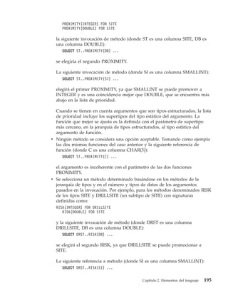 PROXIMITY(INTEGER) FOR SITE
     PROXIMITY(DOUBLE) FOR SITE

  la siguiente invocación de método (donde ST es una columna SITE, DB es
  una columna DOUBLE):
     SELECT ST..PROXIMITY(DB) ...

  se elegiría el segundo PROXIMITY.

  La siguiente invocación de método (donde SI es una columna SMALLINT):
     SELECT ST..PROXIMITY(SI) ...

  elegirá el primer PROXIMITY, ya que SMALLINT se puede promover a
  INTEGER y es una coincidencia mejor que DOUBLE, que se encuentra más
  abajo en la lista de prioridad.

  Cuando se tienen en cuenta argumentos que son tipos estructurados, la lista
  de prioridad incluye los supertipos del tipo estático del argumento. La
  función que mejor se ajusta es la definida con el parámetro de supertipo
  más cercano, en la jerarquía de tipos estructurados, al tipo estático del
  argumento de función.
v Ningún método se considera una opción aceptable. Tomando como ejemplo
  las dos mismas funciones del caso anterior y la siguiente referencia de
  función (donde C es una columna CHAR(5)):
     SELECT ST..PROXIMITY(C) ...

  el argumento es incoherente con el parámetro de las dos funciones
  PROXIMITY.
v Se selecciona un método determinado basándose en los métodos de la
  jerarquía de tipos y en el número y tipos de datos de los argumentos
  pasados en la invocación. Por ejemplo, para los métodos denominados RISK
  de los tipos SITE y DRILLSITE (un subtipo de SITE) con signaturas
  definidas como:
  RISK(INTEGER) FOR DRILLSITE
     RISK(DOUBLE) FOR SITE

  y la siguiente invocación de método (donde DRST es una columna
  DRILLSITE, DB es una columna DOUBLE):
     SELECT DRST..RISK(DB) ...

  se elegirá el segundo RISK, ya que DRILLSITE se puede promocionar a
  SITE.

  La siguiente referencia a método (donde SI es una columna SMALLINT):
     SELECT DRST..RISK(SI) ...


                                           Capítulo 2. Elementos del lenguaje   195
 