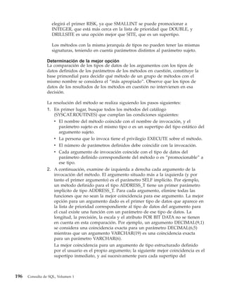 elegirá el primer RISK, ya que SMALLINT se puede promocionar a
                   INTEGER, que está más cerca en la lista de prioridad que DOUBLE, y
                   DRILLSITE es una opción mejor que SITE, que es un supertipo.

                   Los métodos con la misma jerarquía de tipos no pueden tener las mismas
                   signaturas, teniendo en cuenta parámetros distintos al parámetro sujeto.

                Determinación de la mejor opción
                La comparación de los tipos de datos de los argumentos con los tipos de
                datos definidos de los parámetros de los métodos en cuestión, constituye la
                base primordial para decidir qué método de un grupo de métodos con el
                mismo nombre se considera el “más apropiado”. Observe que los tipos de
                datos de los resultados de los métodos en cuestión no intervienen en esa
                decisión.

                La resolución del método se realiza siguiendo los pasos siguientes:
                1. En primer lugar, busque todos los métodos del catálogo
                   (SYSCAT.ROUTINES) que cumplan las condiciones siguientes:
                   v El nombre del método coincide con el nombre de invocación, y el
                      parámetro sujeto es el mismo tipo o es un supertipo del tipo estático del
                      argumento sujeto.
                   v La persona que lo invoca tiene el privilegio EXECUTE sobre el método.
                   v El número de parámetros definidos debe coincidir con la invocación.
                   v Cada argumento de invocación coincide con el tipo de datos del
                      parámetro definido correspondiente del método o es “promocionable” a
                      ese tipo.
                2. A continuación, examine de izquierda a derecha cada argumento de la
                   invocación del método. El argumento situado más a la izquierda (y por
                   tanto el primer argumento) es el parámetro SELF implícito. Por ejemplo,
                   un método definido para el tipo ADDRESS_T tiene un primer parámetro
                   implícito de tipo ADDRESS_T. Para cada argumento, elimine todas las
                   funciones que no sean la mejor coincidencia para ese argumento. La mejor
                   opción para un argumento dado es el primer tipo de datos que aparece en
                   la lista de prioridad correspondiente al tipo de datos del argumento para
                   el cual existe una función con un parámetro de ese tipo de datos. La
                   longitud, la precisión, la escala y el atributo FOR BIT DATA no se tienen
                   en cuenta en esta comparación. Por ejemplo, un argumento DECIMAL(9,1)
                   se considera una coincidencia exacta para un parámetro DECIMAL(6,5)
                   mientras que un argumento VARCHAR(19) es una coincidencia exacta
                   para un parámetro VARCHAR(6).
                   La mejor coincidencia para un argumento de tipo estructurado definido
                   por el usuario es el propio argumento; la siguiente mejor coincidencia es el
                   supertipo inmediato, y así sucesivamente para cada supertipo del



196   Consulta de SQL, Volumen 1
 