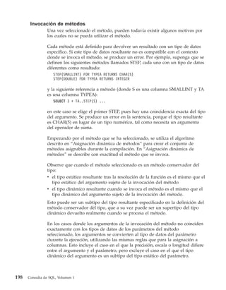 Invocación de métodos
                Una vez seleccionado el método, pueden todavía existir algunos motivos por
                los cuales no se pueda utilizar el método.

                Cada método está definido para devolver un resultado con un tipo de datos
                específico. Si este tipo de datos resultante no es compatible con el contexto
                donde se invoca el método, se produce un error. Por ejemplo, suponga que se
                definen los siguientes métodos llamados STEP, cada uno con un tipo de datos
                diferentes como resultado:
                    STEP(SMALLINT) FOR TYPEA RETURNS CHAR(5)
                    STEP(DOUBLE) FOR TYPEA RETURNS INTEGER

                y la siguiente referencia a método (donde S es una columna SMALLINT y TA
                es una columna TYPEA):
                    SELECT 3 + TA..STEP(S) ...

                en este caso se elige el primer STEP, pues hay una coincidencia exacta del tipo
                del argumento. Se produce un error en la sentencia, porque el tipo resultante
                es CHAR(5) en lugar de un tipo numérico, tal como necesita un argumento
                del operador de suma.

                Empezando por el método que se ha seleccionado, se utiliza el algoritmo
                descrito en “Asignación dinámica de métodos” para crear el conjunto de
                métodos asignables durante la compilación. En “Asignación dinámica de
                métodos” se describe con exactitud el método que se invoca.

                Observe que cuando el método seleccionado es un método conservador del
                tipo:
                v el tipo estático resultante tras la resolución de la función es el mismo que el
                   tipo estático del argumento sujeto de la invocación del método
                v el tipo dinámico resultante cuando se invoca el método es el mismo que el
                   tipo dinámico del argumento sujeto de la invocación del método.
                Esto puede ser un subtipo del tipo resultante especificado en la definición del
                método conservador del tipo, que a su vez puede ser un supertipo del tipo
                dinámico devuelto realmente cuando se procesa el método.

                En los casos donde los argumentos de la invocación del método no coinciden
                exactamente con los tipos de datos de los parámetros del método
                seleccionado, los argumentos se convierten al tipo de datos del parámetro
                durante la ejecución, utilizando las mismas reglas que para la asignación a
                columnas. Esto incluye el caso en el que la precisión, escala o longitud difiere
                entre el argumento y el parámetro, pero excluye el caso en el que el tipo
                dinámico del argumento es un subtipo del tipo estático del parámetro.



198   Consulta de SQL, Volumen 1
 