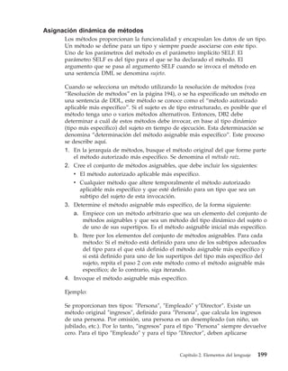 Asignación dinámica de métodos
      Los métodos proporcionan la funcionalidad y encapsulan los datos de un tipo.
      Un método se define para un tipo y siempre puede asociarse con este tipo.
      Uno de los parámetros del método es el parámetro implícito SELF. El
      parámetro SELF es del tipo para el que se ha declarado el método. El
      argumento que se pasa al argumento SELF cuando se invoca el método en
      una sentencia DML se denomina sujeto.

      Cuando se selecciona un método utilizando la resolución de métodos (vea
      “Resolución de métodos” en la página 194), o se ha especificado un método en
      una sentencia de DDL, este método se conoce como el “método autorizado
      aplicable más específico”. Si el sujeto es de tipo estructurado, es posible que el
      método tenga uno o varios métodos alternativos. Entonces, DB2 debe
      determinar a cuál de estos métodos debe invocar, en base al tipo dinámico
      (tipo más específico) del sujeto en tiempo de ejecución. Esta determinación se
      denomina “determinación del método asignable más específico”. Este proceso
      se describe aquí.
      1. En la jerarquía de métodos, busque el método original del que forme parte
          el método autorizado más específico. Se denomina el método raíz.
      2. Cree el conjunto de métodos asignables, que debe incluir los siguientes:
         v El método autorizado aplicable más específico.
         v Cualquier método que altere temporalmente el método autorizado
           aplicable más específico y que esté definido para un tipo que sea un
           subtipo del sujeto de esta invocación.
      3. Determine el método asignable más específico, de la forma siguiente:
         a. Empiece con un método arbitrario que sea un elemento del conjunto de
            métodos asignables y que sea un método del tipo dinámico del sujeto o
            de uno de sus supertipos. Es el método asignable inicial más específico.
         b. Itere por los elementos del conjunto de métodos asignables. Para cada
            método: Si el método está definido para uno de los subtipos adecuados
            del tipo para el que está definido el método asignable más específico y
            si está definido para uno de los supertipos del tipo más específico del
            sujeto, repita el paso 2 con este método como el método asignable más
            específico; de lo contrario, siga iterando.
      4. Invoque el método asignable más específico.

      Ejemplo:

      Se proporcionan tres tipos: ″Persona″, ″Empleado″ y″Director″. Existe un
      método original ″ingresos″, definido para ″Persona″, que calcula los ingresos
      de una persona. Por omisión, una persona es un desempleado (un niño, un
      jubilado, etc.). Por lo tanto, ″ingresos″ para el tipo ″Persona″ siempre devuelve
      cero. Para el tipo ″Empleado″ y para el tipo ″Director″, deben aplicarse


                                                    Capítulo 2. Elementos del lenguaje   199
 