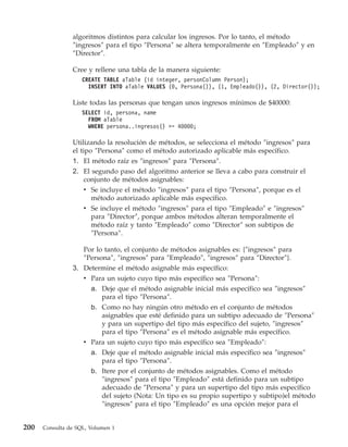 algoritmos distintos para calcular los ingresos. Por lo tanto, el método
                ″ingresos″ para el tipo ″Persona″ se altera temporalmente en ″Empleado″ y en
                ″Director″.

                Cree y rellene una tabla de la manera siguiente:
                    CREATE TABLE aTable (id integer, personColumn Person);
                      INSERT INTO aTable VALUES (0, Persona()), (1, Empleado()), (2, Director());

                Liste todas las personas que tengan unos ingresos mínimos de $40000:
                    SELECT id, persona, name
                      FROM aTable
                      WHERE persona..ingresos() >= 40000;

                Utilizando la resolución de métodos, se selecciona el método ″ingresos″ para
                el tipo ″Persona″ como el método autorizado aplicable más específico.
                1. El método raíz es ″ingresos″ para ″Persona″.
                2. El segundo paso del algoritmo anterior se lleva a cabo para construir el
                   conjunto de métodos asignables:
                    v Se incluye el método ″ingresos″ para el tipo ″Persona″, porque es el
                      método autorizado aplicable más específico.
                    v Se incluye el método ″ingresos″ para el tipo ″Empleado″ e ″ingresos″
                      para ″Director″, porque ambos métodos alteran temporalmente el
                      método raíz y tanto ″Empleado″ como ″Director″ son subtipos de
                      ″Persona″.

                    Por lo tanto, el conjunto de métodos asignables es: {″ingresos″ para
                    ″Persona″, ″ingresos″ para ″Empleado″, ″ingresos″ para ″Director″}.
                3. Determine el método asignable más específico:
                   v Para un sujeto cuyo tipo más específico sea ″Persona″:
                     a. Deje que el método asignable inicial más específico sea ″ingresos″
                        para el tipo ″Persona″.
                     b. Como no hay ningún otro método en el conjunto de métodos
                        asignables que esté definido para un subtipo adecuado de ″Persona″
                        y para un supertipo del tipo más específico del sujeto, ″ingresos″
                        para el tipo ″Persona″ es el método asignable más específico.
                   v Para un sujeto cuyo tipo más específico sea ″Empleado″:
                     a. Deje que el método asignable inicial más específico sea ″ingresos″
                        para el tipo ″Persona″.
                     b. Itere por el conjunto de métodos asignables. Como el método
                        ″ingresos″ para el tipo ″Empleado″ está definido para un subtipo
                        adecuado de ″Persona″ y para un supertipo del tipo más específico
                        del sujeto (Nota: Un tipo es su propio supertipo y subtipo)el método
                        ″ingresos″ para el tipo ″Empleado″ es una opción mejor para el


200   Consulta de SQL, Volumen 1
 