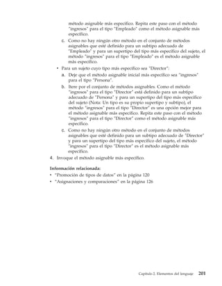método asignable más específico. Repita este paso con el método
         ″ingresos″ para el tipo ″Empleado″ como el método asignable más
         específico.
     c. Como no hay ningún otro método en el conjunto de métodos
        asignables que esté definido para un subtipo adecuado de
        ″Empleado″ y para un supertipo del tipo más específico del sujeto, el
        método ″ingresos″ para el tipo ″Empleado″ es el método asignable
        más específico.
   v Para un sujeto cuyo tipo más específico sea ″Director″:
     a. Deje que el método asignable inicial más específico sea ″ingresos″
        para el tipo ″Persona″.
     b. Itere por el conjunto de métodos asignables. Como el método
        ″ingresos″ para el tipo ″Director″ está definido para un subtipo
        adecuado de ″Persona″ y para un supertipo del tipo más específico
        del sujeto (Nota: Un tipo es su propio supertipo y subtipo), el
        método ″ingresos″ para el tipo ″Director″ es una opción mejor para
        el método asignable más específico. Repita este paso con el método
        ″ingresos″ para el tipo ″Director″ como el método asignable más
        específico.
     c. Como no hay ningún otro método en el conjunto de métodos
        asignables que esté definido para un subtipo adecuado de ″Director″
        y para un supertipo del tipo más específico del sujeto, el método
        ″ingresos″ para el tipo ″Director″ es el método asignable más
        específico.
4. Invoque el método asignable más específico.

Información relacionada:
v “Promoción de tipos de datos” en la página 120
v “Asignaciones y comparaciones” en la página 126




                                           Capítulo 2. Elementos del lenguaje   201
 