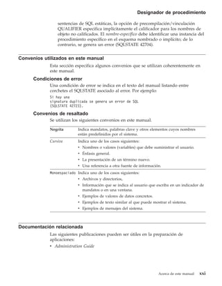 Designador de procedimiento

                sentencias de SQL estáticas, la opción de precompilación/vinculación
                QUALIFIER especifica implícitamente el calificador para los nombres de
                objeto no calificados. El nombre-específico debe identificar una instancia del
                procedimiento específico en el esquema nombrado o implícito; de lo
                contrario, se genera un error (SQLSTATE 42704).


Convenios utilizados en este manual
            Esta sección especifica algunos convenios que se utilizan coherentemente en
            este manual.
      Condiciones de error
            Una condición de error se indica en el texto del manual listando entre
            corchetes el SQLSTATE asociado al error. Por ejemplo:
            Si hay una
            signatura duplicada se genera un error de SQL
            (SQLSTATE 42723).

      Convenios de resaltado
            Se utilizan los siguientes convenios en este manual.

            Negrita        Indica mandatos, palabras clave y otros elementos cuyos nombres
                           están predefinidos por el sistema.
            Cursiva        Indica uno de los casos siguientes:
                           v Nombres o valores (variables) que debe suministrar el usuario.
                           v Énfasis general.
                           v La presentación de un término nuevo.
                           v Una referencia a otra fuente de información.
            Monoespaciado Indica uno de los casos siguientes:
                           v Archivos y directorios,
                           v Información que se indica al usuario que escriba en un indicador de
                             mandatos o en una ventana.
                           v Ejemplos de valores de datos concretos.
                           v Ejemplos de texto similar al que puede mostrar el sistema.
                           v Ejemplos de mensajes del sistema.



Documentación relacionada
            Las siguientes publicaciones pueden ser útiles en la preparación de
            aplicaciones:
            v Administration Guide




                                                                       Acerca de este manual   xxi
 