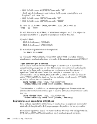v COLA definido como VARCHAR(5) con valor ’AA’
                v :host_var definida como una variable del lenguaje principal con una
                  longitud 5 y el valor ’BB ’
                v COLC definido como CHAR(5) con valor ’CC’
                v COLD definido como CHAR(5) con valor ’DDDDD’

                El valor de COLA CONCAT :host_var CONCAT COLC CONCAT COLD es
                ’AABB    CC   DDDDD’

                El tipo de datos es VARCHAR, el atributo de longitud es 17 y la página de
                códigos resultante es la página de códigos de la base de datos.

                Ejemplo 3: Dado:
                   COLA definido como CHAR(10)
                    COLB definido como VARCHAR(5)

                El marcador de parámetros de la expresión:
                    COLA CONCAT COLB CONCAT ?

                se considera VARCHAR(15), porque COLA CONCAT COLB se evalúa primero,
                dando como resultado el primer operando de la segunda operación CONCAT.

                Tipos definidos por el usuario
                No se puede utilizar un tipo definido por el usuario con el operador de
                concatenación, aunque sea un tipo diferenciado con un tipo de datos fuente
                de tipo serie. Para poder concatenar, es preciso crear una función con el
                operador CONCAT como fuente. Por ejemplo, si existieran los tipos
                diferenciados TITLE y TITLE_DESCRIPTION y ambos tuvieran los tipos de
                datos VARCHAR(25), la siguiente función definida por el usuario, ATTACH,
                se podría utilizar para concatenarlos.
                    CREATE FUNCTION ATTACH (TITLE, TITLE_DESCRIPTION)
                      RETURNS VARCHAR(50) SOURCE CONCAT (VARCHAR(), VARCHAR())

                También existe la posibilidad de sobrecargar el operador de concatenación
                empleando una función definida por el usuario para añadir los tipos de datos
                nuevos.
                    CREATE FUNCTION CONCAT (TITLE, TITLE_DESCRIPTION)
                      RETURNS VARCHAR(50) SOURCE CONCAT (VARCHAR(), VARCHAR())

       Expresiones con operadores aritméticos
                Si se utilizan operadores aritméticos, el resultado de la expresión es un valor
                derivado de la aplicación de los operadores a los valores de los operandos.

                Si cualquier operando puede ser nulo o la base de datos está configurada con
                DFT_SQLMATHWARN establecido en sí, el resultado puede ser nulo.

206   Consulta de SQL, Volumen 1
 