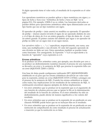 Si algún operando tiene el valor nulo, el resultado de la expresión es el valor
nulo.

Los operadores numéricos se pueden aplicar a tipos numéricos con signo y a
tipos de fecha y hora (vea “Aritmética de fecha y hora en SQL” en la
página 211). Por ejemplo, USER+2 no es válido. Las funciones derivadas se
pueden definir para operaciones aritméticas sobre tipos diferenciados con un
tipo fuente que sea un tipo numérico con signo.

El operador de prefijo + (más unario) no modifica su operando. El operador
de prefijo − (menos unario) invierte el signo de un operando distinto de cero
y, si el tipo de datos de A es un entero pequeño, el tipo de datos de −A será
un entero grande. El primer carácter del símbolo que sigue a un operador de
prefijo no debe ser un signo más ni un signo menos.

Los operadores infijos +, −, * y / especifican, respectivamente, una suma, una
resta, una multiplicación y una división. El valor del segundo operando de
una división no debe ser cero. Estos operadores también se pueden tratar
como funciones. Por consiguiente, la expresión ″+″(a,b) es equivalente a la
función de “operador” cuya expresión es a+b.

Errores aritméticos
Si se produce un error aritmético como, por ejemplo, una división por cero o
se produce un desbordamiento numérico durante el proceso de una expresión,
se devuelve un error y la sentencia de SQL que procesa la expresión falla con
un error (SQLSTATE 22003 ó 22012).

Una base de datos puede configurarse (utilizando DFT_SQLMATHWARN
establecido en sí) para que los errores aritméticos devuelvan un valor nulo
para la expresión, emitan un aviso (SQLSTATE 01519 ó 01564) y prosigan con
el proceso de la sentencia de SQL. Cuando los errores aritméticos se tratan
como nulos, hay implicaciones en los resultados de las sentencias de SQL. A
continuación encontrará algunos ejemplos de dichas implicaciones.
v Un error aritmético que se produce en la expresión que es el argumento de
  una función de columna provoca que se ignore la fila en la determinación
  del resultado de la función de columna. Si el error aritmético ha sido un
  desbordamiento, puede afectar de manera significativa a los valores del
  resultado.
v Un error aritmético que se produce en la expresión de un predicado en una
  cláusula WHERE puede hacer que no se incluyan filas en el resultado.
v Un error aritmético que se produce en la expresión de un predicado en una
  restricción de comprobación da como resultado el proceso de actualización
  o inserción ya que la restricción no es falsa.




                                              Capítulo 2. Elementos del lenguaje   207
 