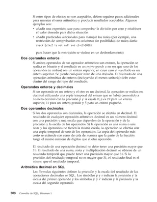 Si estos tipos de efectos no son aceptables, deben seguirse pasos adicionales
                para manejar el error aritmético y producir resultados aceptables. Algunos
                ejemplos son:
                v añadir una expresión case para comprobar la división por cero y establecer
                  el valor deseado para dicha situación
                v añadir predicados adicionales para manejar los nulos (por ejemplo, una
                  restricción de comprobación en columnas sin posibilidad de nulos daría:
                   check (c1*c2 is not null and c1*c2>5000)

                   para hacer que la restricción se violase en un desbordamiento).
       Dos operandos enteros
                Si ambos operandos de un operador aritmético son enteros, la operación se
                realiza en binario y el resultado es un entero grande a no ser que uno de los
                operandos (o ambos) sea un entero superior, en cuyo caso el resultado es un
                entero superior. Se pierde cualquier resto de una división. El resultado de una
                operación aritmética de enteros (incluyendo el menos unitario) debe estar
                dentro del rango del tipo del resultado.
       Operandos enteros y decimales
                Si un operando es un entero y el otro es un decimal, la operación se realiza en
                decimal utilizando una copia temporal del entero que se habrá convertido a
                número decimal con la precisión p y la escala 0; p es 19 para un entero
                superior, 11 para un entero grande y 5 para un entero pequeño.
       Dos operandos decimales
                Si los dos operandos son decimales, la operación se efectúa en decimal. El
                resultado de cualquier operación aritmética decimal es un número decimal
                con una precisión y una escala que dependen de la operación y de la
                precisión y la escala de los operandos. Si la operación es una suma o una
                resta y los operandos no tienen la misma escala, la operación se efectúa con
                una copia temporal de uno de los operandos. La copia del operando más
                corto se extiende con ceros de cola de manera que la parte de la fracción
                tenga el mismo número de dígitos que el otro operando.

                El resultado de una operación decimal no debe tener una precisión mayor que
                31. El resultado de una suma, resta y multiplicación decimal se obtiene de un
                resultado temporal que puede tener una precisión mayor que 31. Si la
                precisión del resultado temporal no es mayor que 31, el resultado final es el
                mismo que el resultado temporal.
       Aritmética decimal en SQL
                Las fórmulas siguientes definen la precisión y la escala del resultado de las
                operaciones decimales en SQL. Los símbolos p y s indican la precisión y la
                escala del primer operando y los símbolos p' y s' indican y la precisión y la
                escala del segundo operando.


208   Consulta de SQL, Volumen 1
 