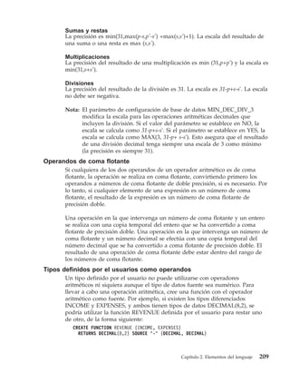 Sumas y restas
      La precisión es min(31,max(p-s,p’-s’) +max(s,s’)+1). La escala del resultado de
      una suma o una resta es max (s,s’).

      Multiplicaciones
      La precisión del resultado de una multiplicación es min (31,p+p’) y la escala es
      min(31,s+s’).

      Divisiones
      La precisión del resultado de la división es 31. La escala es 31-p+s-s'. La escala
      no debe ser negativa.

      Nota: El parámetro de configuración de base de datos MIN_DEC_DIV_3
            modifica la escala para las operaciones aritméticas decimales que
            incluyen la división. Si el valor del parámetro se establece en NO, la
            escala se calcula como 31-p+s-s'. Si el parámetro se establece en YES, la
            escala se calcula como MAX(3, 31-p+ s-s'). Esto asegura que el resultado
            de una división decimal tenga siempre una escala de 3 como mínimo
            (la precisión es siempre 31).
Operandos de coma flotante
      Si cualquiera de los dos operandos de un operador aritmético es de coma
      flotante, la operación se realiza en coma flotante, convirtiendo primero los
      operandos a números de coma flotante de doble precisión, si es necesario. Por
      lo tanto, si cualquier elemento de una expresión es un número de coma
      flotante, el resultado de la expresión es un número de coma flotante de
      precisión doble.

      Una operación en la que intervenga un número de coma flotante y un entero
      se realiza con una copia temporal del entero que se ha convertido a coma
      flotante de precisión doble. Una operación en la que intervenga un número de
      coma flotante y un número decimal se efectúa con una copia temporal del
      número decimal que se ha convertido a coma flotante de precisión doble. El
      resultado de una operación de coma flotante debe estar dentro del rango de
      los números de coma flotante.
Tipos definidos por el usuarios como operandos
      Un tipo definido por el usuario no puede utilizarse con operadores
      aritméticos ni siquiera aunque el tipo de datos fuente sea numérico. Para
      llevar a cabo una operación aritmética, cree una función con el operador
      aritmético como fuente. Por ejemplo, si existen los tipos diferenciados
      INCOME y EXPENSES, y ambos tienen tipos de datos DECIMAL(8,2), se
      podría utilizar la función REVENUE definida por el usuario para restar uno
      de otro, de la forma siguiente:
         CREATE FUNCTION REVENUE (INCOME, EXPENSES)
           RETURNS DECIMAL(8,2) SOURCE "-" (DECIMAL, DECIMAL)



                                                    Capítulo 2. Elementos del lenguaje   209
 