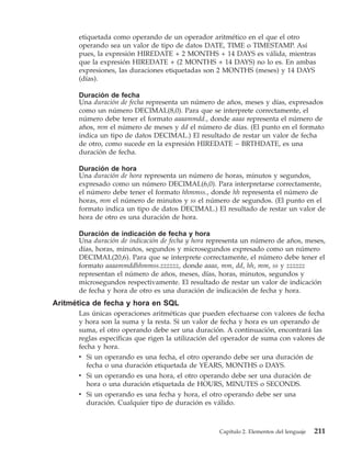 etiquetada como operando de un operador aritmético en el que el otro
      operando sea un valor de tipo de datos DATE, TIME o TIMESTAMP. Así
      pues, la expresión HIREDATE + 2 MONTHS + 14 DAYS es válida, mientras
      que la expresión HIREDATE + (2 MONTHS + 14 DAYS) no lo es. En ambas
      expresiones, las duraciones etiquetadas son 2 MONTHS (meses) y 14 DAYS
      (días).

      Duración de fecha
      Una duración de fecha representa un número de años, meses y días, expresados
      como un número DECIMAL(8,0). Para que se interprete correctamente, el
      número debe tener el formato aaaammdd., donde aaaa representa el número de
      años, mm el número de meses y dd el número de días. (El punto en el formato
      indica un tipo de datos DECIMAL.) El resultado de restar un valor de fecha
      de otro, como sucede en la expresión HIREDATE − BRTHDATE, es una
      duración de fecha.

      Duración de hora
      Una duración de hora representa un número de horas, minutos y segundos,
      expresado como un número DECIMAL(6,0). Para interpretarse correctamente,
      el número debe tener el formato hhmmss., donde hh representa el número de
      horas, mm el número de minutos y ss el número de segundos. (El punto en el
      formato indica un tipo de datos DECIMAL.) El resultado de restar un valor de
      hora de otro es una duración de hora.

      Duración de indicación de fecha y hora
      Una duración de indicación de fecha y hora representa un número de años, meses,
      días, horas, minutos, segundos y microsegundos expresado como un número
      DECIMAL(20,6). Para que se interprete correctamente, el número debe tener el
      formato aaaammddhhmmss.zzzzzz, donde aaaa, mm, dd, hh, mm, ss y zzzzzz
      representan el número de años, meses, días, horas, minutos, segundos y
      microsegundos respectivamente. El resultado de restar un valor de indicación
      de fecha y hora de otro es una duración de indicación de fecha y hora.
Aritmética de fecha y hora en SQL
      Las únicas operaciones aritméticas que pueden efectuarse con valores de fecha
      y hora son la suma y la resta. Si un valor de fecha y hora es un operando de
      suma, el otro operando debe ser una duración. A continuación, encontrará las
      reglas específicas que rigen la utilización del operador de suma con valores de
      fecha y hora.
      v Si un operando es una fecha, el otro operando debe ser una duración de
         fecha o una duración etiquetada de YEARS, MONTHS o DAYS.
      v Si un operando es una hora, el otro operando debe ser una duración de
         hora o una duración etiquetada de HOURS, MINUTES o SECONDS.
      v Si un operando es una fecha y hora, el otro operando debe ser una
         duración. Cualquier tipo de duración es válido.



                                                   Capítulo 2. Elementos del lenguaje   211
 