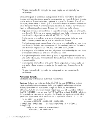 v Ningún operando del operador de suma puede ser un marcador de
                  parámetros.

                Las normas para la utilización del operador de resta con valores de fecha y
                hora no son las mismas que para la suma, porque un valor de fecha y hora no
                puede restarse de una duración, y porque la operación de restar dos valores
                de fecha y hora no es la misma que la operación de restar una duración de un
                valor de fecha y hora. A continuación se muestran las normas específicas que
                rigen la utilización del operador de resta con valores de fecha y hora.
                v El primer operando es una fecha, el segundo operando debe ser una fecha,
                  una duración de fecha, una representación de una fecha en forma de serie o
                  una duración etiquetada de YEARS, MONTHS o DAYS.
                v Si el segundo operando es una fecha, el primer operando debe ser una
                  fecha o una representación de una fecha en forma de serie.
                v Si el primer operando es una hora, el segundo operando debe ser una hora,
                  una duración de hora, una representación de una hora en forma de serie o
                  una duración etiquetada de HOURS, MINUTES o SECONDS.
                v Si el segundo operando es una hora, el primer operando debe ser una hora
                  o una representación de una hora en forma de serie.
                v Si el primer operando es una fecha y hora, el segundo operando debe ser
                  una fecha y hora, una representación de una fecha y hora en forma de serie
                  o una duración.
                v Si el segundo operando es una fecha y hora, el primer operando debe ser
                  una fecha y hora o una representación de una fecha y hora en forma de
                  serie.
                v Ningún operando del operador de resta puede ser un marcador de
                  parámetros.

                Aritmética de fecha
                Las fechas se pueden restar, aumentar o disminuir.

                Resta de fechas: Al restar un fecha (DATE2) de otra (DATE1) se obtiene
                como resultado una duración de fecha que especifica el número de años,
                meses y días entre las dos fechas. El tipo de datos del resultado es
                DECIMAL(8,0). Si DATE1 es mayor o igual que DATE2, DATE2 se resta de
                DATE1. Si DATE1 es menor que DATE2, DATE1 se resta de DATE2 y el signo
                del resultado se convierte en negativo. La descripción siguiente clarifica los
                pasos que intervienen en el resultado de la operación = DATE1 − DATE2.
                    Si DAY(DATE2) <= DAY(DATE1)
                      entonces DAY(RESULT) = DAY(DATE1) − DAY(DATE2).
                Si DAY(DATE2) > DAY(DATE1)     entonces DAY(RESULT) = N + DAY(DATE1)
                − DAY(DATE2)
                        donde N = el último día de MONTH(DATE2).
                           MONTH(DATE2) se aumenta en 1.



212   Consulta de SQL, Volumen 1
 
