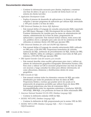 Documentación relacionada

                    – Contiene la información necesaria para diseñar, implantar y mantener
                      una base de datos a la que se va a acceder de forma local o en un
                      entorno de cliente/servidor.
                 v Application Development Guide
                   – Explica el proceso de desarrollo de aplicaciones y la forma de codificar,
                     compilar y ejecutar programas de aplicación que utilizan SQL intercalado
                     y API para acceder a la base de datos.
                 v DB2 Universal Database for iSeries SQL Reference
                   – Este manual define el Lenguaje de consulta estructurada (SQL) soportado
                     por DB2 Query Manager y SQL Development Kit en iSeries (AS/400).
                     Contiene información de consulta para las tareas de administración del
                     sistema, administración de la base de datos, programación de
                     aplicaciones y operación. Este manual incluye sintaxis, notas acerca del
                     uso, palabras claves y ejemplos para cada una de las sentencias de SQL
                     utilizadas en sistemas iSeries (AS/400) que ejecutan DB2.
                 v DB2 Universal Database for z/OS and OS/390 SQL Reference
                   – Este manual define el Lenguaje de consulta estructurada (SQL) utilizado
                     en DB2 para z/OS (OS/390). Proporciona formularios de consulta,
                     sentencias de SQL, sentencias de procedimientos de SQL, límites de DB2,
                     SQLCA, SQLDA, tablas de catálogos y palabras reservadas de SQL para
                     sistemas z/OS (OS/390) que ejecutan DB2.
                 v DB2 Spatial Extender Guía del usuario y de consulta
                   – Este manual describe cómo escribir aplicaciones para crear y utilizar un
                     sistema de información geográfica (Geographic Information System, GIS).
                     Para crear y utilizar un GIS es necesario proporcionar una base de datos
                     con recursos y luego consultar los datos para obtener información, tal
                     como ubicaciones, distancias y distribuciones dentro de zonas
                     geográficas.
                 v IBM Consulta de SQL
                   – Este manual contiene todos los elementos comunes de SQL que están
                     distribuidos por todos los productos de base de datos de IBM.
                     Proporciona límites y normas que pueden servir de ayuda en la
                     preparación de programas portátiles que utilicen bases de datos IBM.
                     Este manual proporciona una lista de extensiones SQL e
                     incompatibilidades entre los siguientes estándares y productos: SQL92E,
                     XPG4-SQL, IBM-SQL y los productos de bases de datos relacionales IBM.
                 v American National Standard X3.135-1992, Database Language SQL
                   – Contiene la definición estándar ANSI de SQL.
                 v ISO/IEC 9075:1992, Database Language SQL
                   – Contiene la definición de SQL proporcionada por la norma 1992 de ISO.
                 v ISO/IEC 9075-2:1999, Database Language SQL -- Part 2: Foundation
                   (SQL/Foundation)


xxii   Consulta de SQL, Volumen 1
 